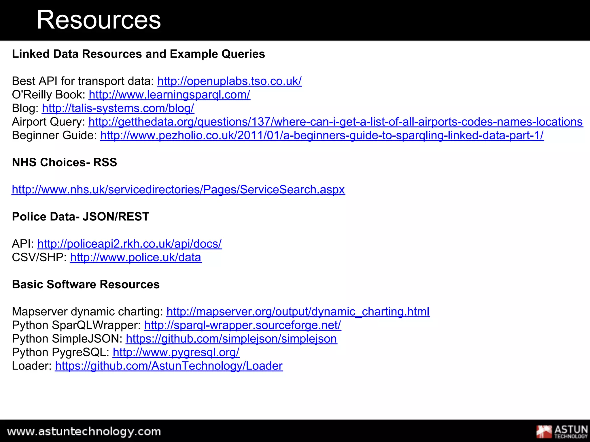 Resources
Linked Data Resources and Example Queries

Best API for transport data: http://openuplabs.tso.co.uk/
O'Reilly Book: http://www.learningsparql.com/
Blog: http://talis-systems.com/blog/
Airport Query: http://getthedata.org/questions/137/where-can-i-get-a-list-of-all-airports-codes-names-locations
Beginner Guide: http://www.pezholio.co.uk/2011/01/a-beginners-guide-to-sparqling-linked-data-part-1/

NHS Choices- RSS

http://www.nhs.uk/servicedirectories/Pages/ServiceSearch.aspx

Police Data- JSON/REST

API: http://policeapi2.rkh.co.uk/api/docs/
CSV/SHP: http://www.police.uk/data

Basic Software Resources

Mapserver dynamic charting: http://mapserver.org/output/dynamic_charting.html
Python SparQLWrapper: http://sparql-wrapper.sourceforge.net/
Python SimpleJSON: https://github.com/simplejson/simplejson
Python PygreSQL: http://www.pygresql.org/
Loader: https://github.com/AstunTechnology/Loader
 
