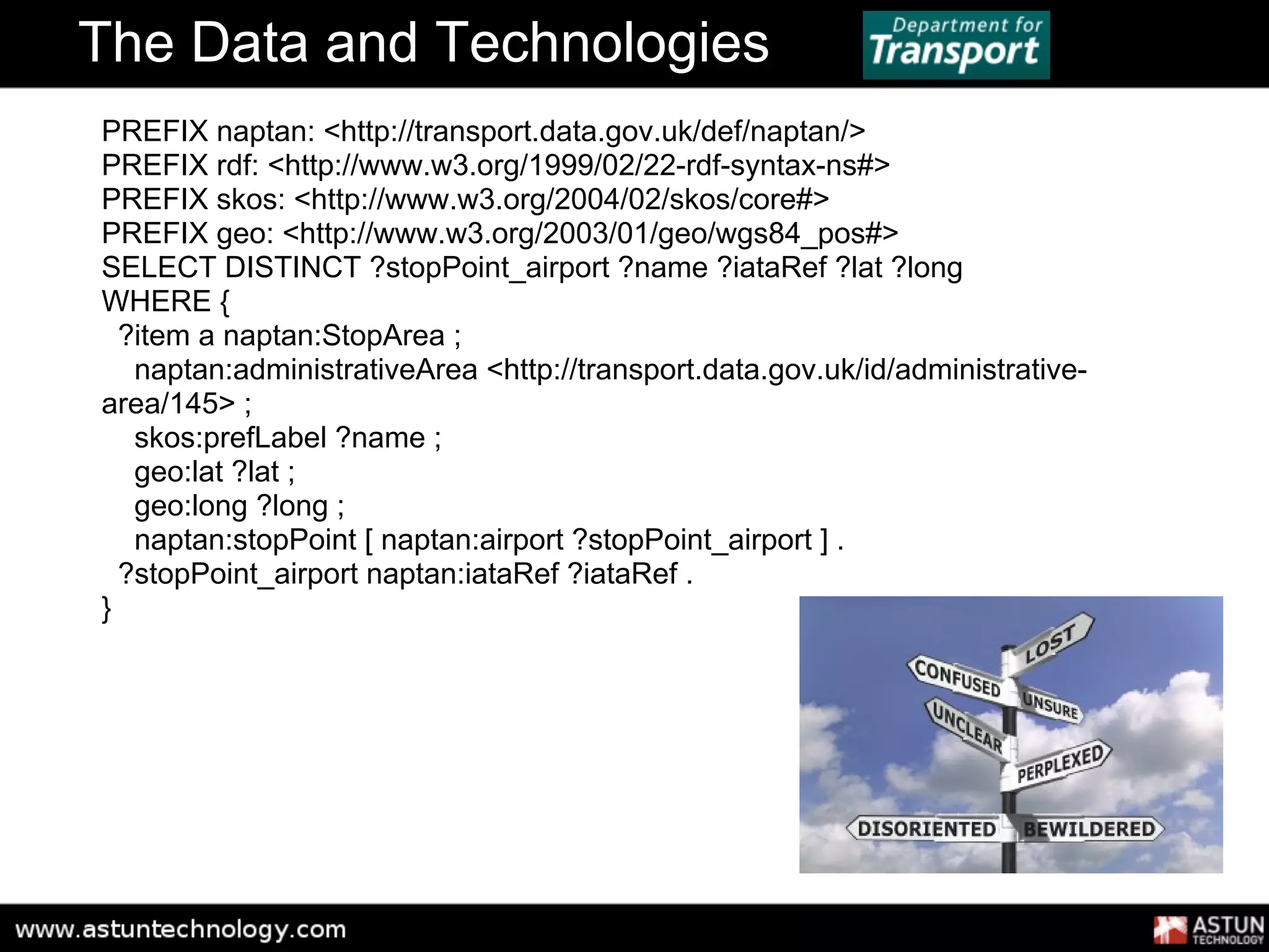 The Data and Technologies
PREFIX naptan: <http://transport.data.gov.uk/def/naptan/>
PREFIX rdf: <http://www.w3.org/1999/02/22-rdf-syntax-ns#>
PREFIX skos: <http://www.w3.org/2004/02/skos/core#>
PREFIX geo: <http://www.w3.org/2003/01/geo/wgs84_pos#>
SELECT DISTINCT ?stopPoint_airport ?name ?iataRef ?lat ?long
WHERE {
  ?item a naptan:StopArea ;
   naptan:administrativeArea <http://transport.data.gov.uk/id/administrative-
area/145> ;
   skos:prefLabel ?name ;
   geo:lat ?lat ;
   geo:long ?long ;
   naptan:stopPoint [ naptan:airport ?stopPoint_airport ] .
  ?stopPoint_airport naptan:iataRef ?iataRef .
}
 