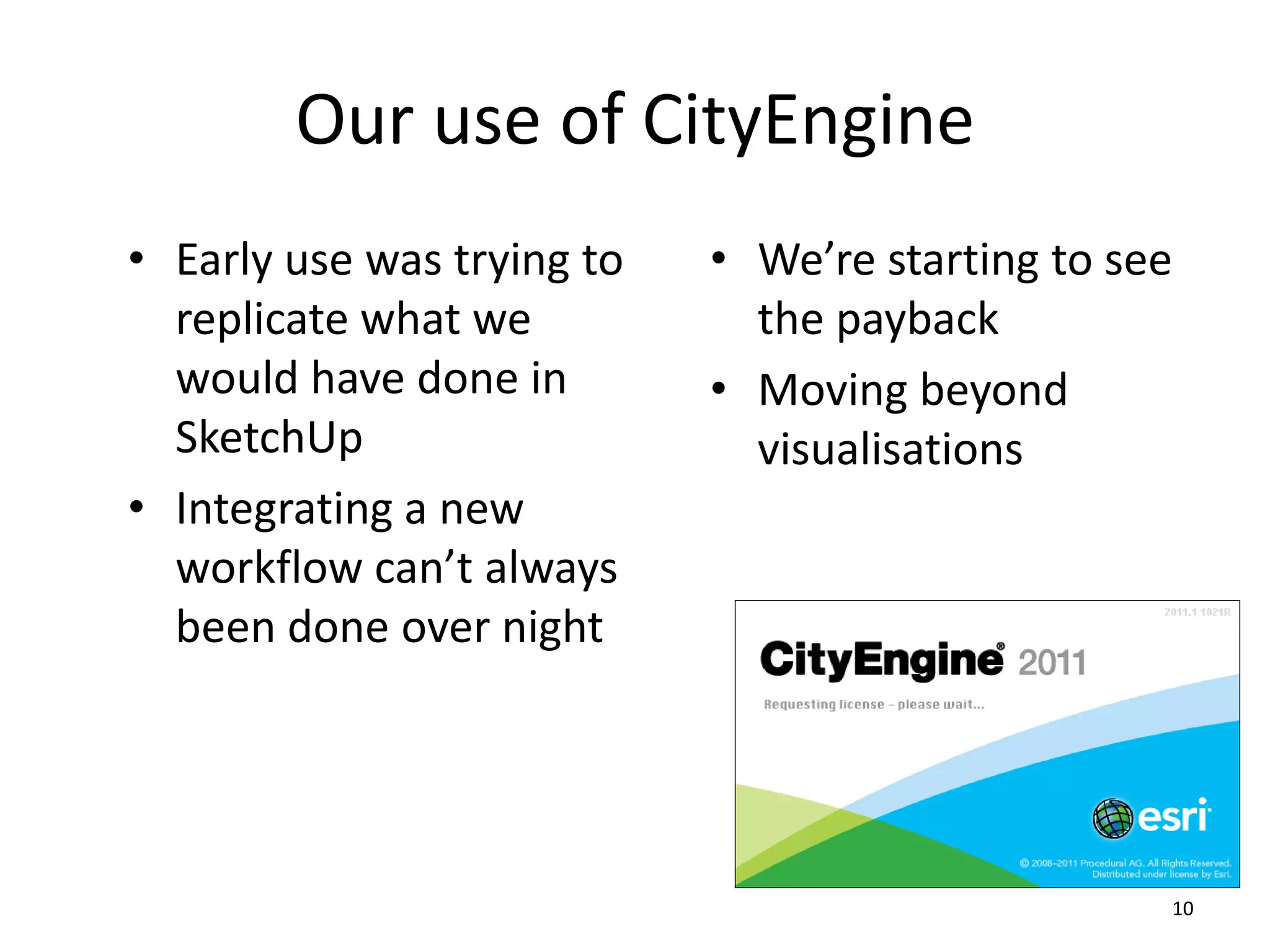 Our use of CityEngine
• Early use was trying to
replicate what we
would have done in
SketchUp
• Integrating a new
workflow can’t always
been done over night

• We’re starting to see
the payback
• Moving beyond
visualisations

10

 