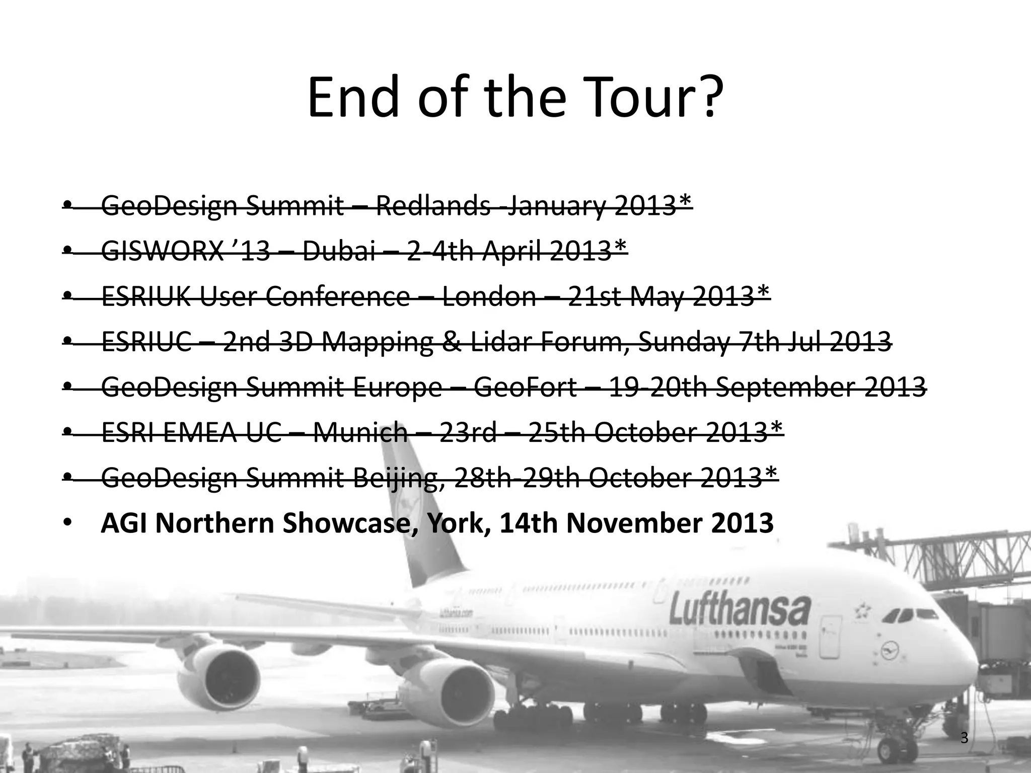 End of the Tour?
•
•
•
•
•
•
•
•

GeoDesign Summit – Redlands -January 2013*
GISWORX ’13 – Dubai – 2-4th April 2013*
ESRIUK User Conference – London – 21st May 2013*
ESRIUC – 2nd 3D Mapping & Lidar Forum, Sunday 7th Jul 2013
GeoDesign Summit Europe – GeoFort – 19-20th September 2013
ESRI EMEA UC – Munich – 23rd – 25th October 2013*
GeoDesign Summit Beijing, 28th-29th October 2013*
AGI Northern Showcase, York, 14th November 2013

3

 