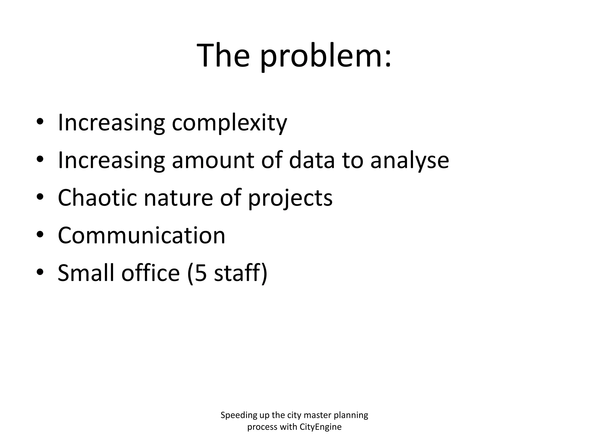The problem:
•
•
•
•
•

Increasing complexity
Increasing amount of data to analyse
Chaotic nature of projects
Communication
Small office (5 staff)

Speeding up the city master planning
process with CityEngine

 