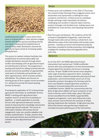 Product price and availability: In the 2016-17 ﬁscal year,
the revised Foreign Exchange Policy triggered severe naira
devalua on and represented a challenge for input
companies and farmers. Limited access to subsidized
foreign exchange made importa on of products
challenging and resulted in reduced import volumes,
product shortages and doubled costs, making inputs cost
prohibi ve for many farmers and impac ng interven on
results.
New farm pest and diseases: The incidence of the Fall
armyworm (Spodoptera frugiperda), a pest that eats
through maize cobs and can destroy a whole farm, has
aﬀected the scope of the interven on with private sector
partners - training curriculum and treatment protocols
have been reviewed to include preven on and mi ga ng
strategies for trea ng maize and vegetable farms.
each crop
As at June 2017, the MADE Agricultural inputs
interven on had reached over 74,000 smallholder
farmers who have par cipated in on-farm demonstra on
of good agronomic prac ces and access to spraying
services. At least 70,000 of the farmers have adopted a
wide range of prac ces exposed to them, including a
range of prac ces related to produc on planning and land
prepara on, and environmentally sound use of crop
protec on products throughout the farming cycle for
each crop Adop on of good agronomic prac ces is
leading to increased produc vity and income for
smallholder farmers. MADE has a partnership with the
Bank of Agriculture (BOA) and input companies to loan
funds to farmers and in Ondo state, about 150 cocoa
farmers beneﬁted from the MADE supported BOA,
Syngenta arrangement. Loans were disbursed as part
input and part cash to farmers for purchase of simple
farming implements like machetes. A high point was that
95% of the farmers who got the loans repaid and
recorded increased yield because of the interven on.
establishing demo plots in areas where there
were no trained retailers, other partners engage
directly with farmers groups providing training
and inputs. Catalyzing the establishment of
commercially viable distribu on channels for
agricultural inputs aimed at increasing uptake
among farmers
This access to markets ini a ve facilitates the
establishment of commercially viable and
reliable distribu on channels through which
smaller stock keeping units of agricultural inputs
are sold directly to farmers. The programme is
working with lead ﬁrms willing to break bulk and
provide commercial quan es of appropriately
sized packs of herbicides and pes cides and
other agrochemicals, which increases product
aﬀordability. The ini a ve also focuses on
training groups of farm support service providers
(i.e. sprayers) to provide fee based spraying
services to farmers.
Promo ng the applica on of ICT to disseminate
agricultural informa on to smallholder farmers
MADE is working with agricultural input
suppliers and ICT service ﬁrms to develop an
App4Gap - a mobile applica on to provide
farmers with agricultural extension services
aimed at improving their knowledge and prac ce
of good agricultural methods. This access to
informa on ini a ve will increase farmer
engagement, input use, prac ce adop on and
product authen ca on. To date, partners that
have expressed interest and commitment to this
ini a ve are Saro Agrochemicals and
Sproxil.
Risks
Results
MADE Oﬃce Address:
No 6 T A Phase II,ombia Street, GR
Port Har ourc t, Rivers State
Published by
Implemented By
Facebook.com/MADENigeria , @MADENigerDeltaTwitter:
/MADENigerDelta, @MADENigerDeltaYoutube.com Instagram
www.soundcloud.com/madenigerdelta, MADENigerDeltaPodcast: LinkedIn:
Medium: MADENigerDelta, Issu: MADENigerDelta
Slideshare.net/MADENigerDelta
 