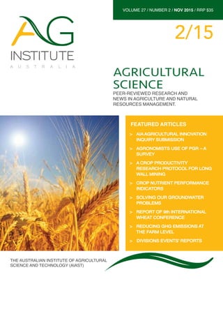 VOLUME 27 / NUMBER 2 / NOV 2015 / RRP $35
2/15
THE AUSTRALIAN INSTITUTE OF AGRICULTURAL
SCIENCE AND TECHNOLOGY (AIAST)
AGRICULTURAL
SCIENCE
PEER-REVIEWED RESEARCH AND
NEWS IN AGRICULTURE AND NATURAL
RESOURCES MANAGEMENT.
>> AIA AGRICULTURAL INNOVATION
INQUIRY SUBMISSION
>> AGRONOMISTS USE OF PGR – A
SURVEY
>> A CROP PRODUCTIVITY
RESEARCH PROTOCOL FOR LONG
WALL MINING
>> CROP NUTRIENT PERFORMANCE
INDICATORS
>> SOLVING OUR GROUNDWATER
PROBLEMS
>> REPORT OF 9th INTERNATIONAL
WHEAT CONFERENCE
>> REDUCING GHG EMISSIONS AT
THE FARM LEVEL
>> 	DIVISIONS EVENTS’ REPORTS
FEATURED ARTICLES
 