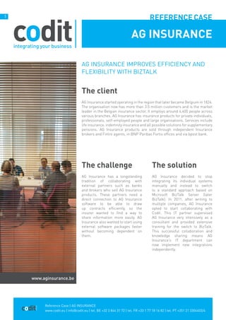Reference Case | AG INSURANCE
www.codit.eu | info@codit.eu | tel. BE +32 3 844 31 72 | tel. FR +33 1 77 18 16 82 | tel. PT +351 21 3304403/4
1
AG Insurance improves efficiency and
flexibility with BizTalk
The client
AG Insurance started operating in the region that later became Belgium in 1824.
The organisation now has more than 3.5 million customers and is the market
leader in the Belgian insurance sector. It employs around 4,400 people across
various branches. AG Insurance has insurance products for private individuals,
professionals, self-employed people and large organisations. Services include
life insurance, indemnity insurance and all possible solutions for supplementary
pensions. AG Insurance products are sold through independent Insurance
brokers and Fintro agents, in BNP Paribas Fortis offices and via bpost bank.
AG INSURANCE
The challenge
AG Insurance has a longstanding
tradition of collaborating with
external partners such as banks
and brokers who sell AG Insurance
products. These partners need a
direct connection to AG Insurance
software to be able to draw
up contracts efficiently, so the
insurer wanted to find a way to
share information more easily. AG
Insurance also wanted to start using
external software packages faster
without becoming dependent on
them.
The solution
AG Insurance decided to stop
integrating its individual systems
manually and instead to switch
to a standard approach based on
Microsoft BizTalk Server (later
BizTalk). In 2011, after writing to
multiple companies, AG Insurance
opted to start collaborating with
Codit. This IT partner supervised
AG Insurance very intensively as a
consultant and provided extensive
training for the switch to BizTalk.
This successful collaboration and
knowledge sharing means AG
Insurance’s IT department can
now implement new integrations
independently.
Referencecase
www.aginsurance.be
 