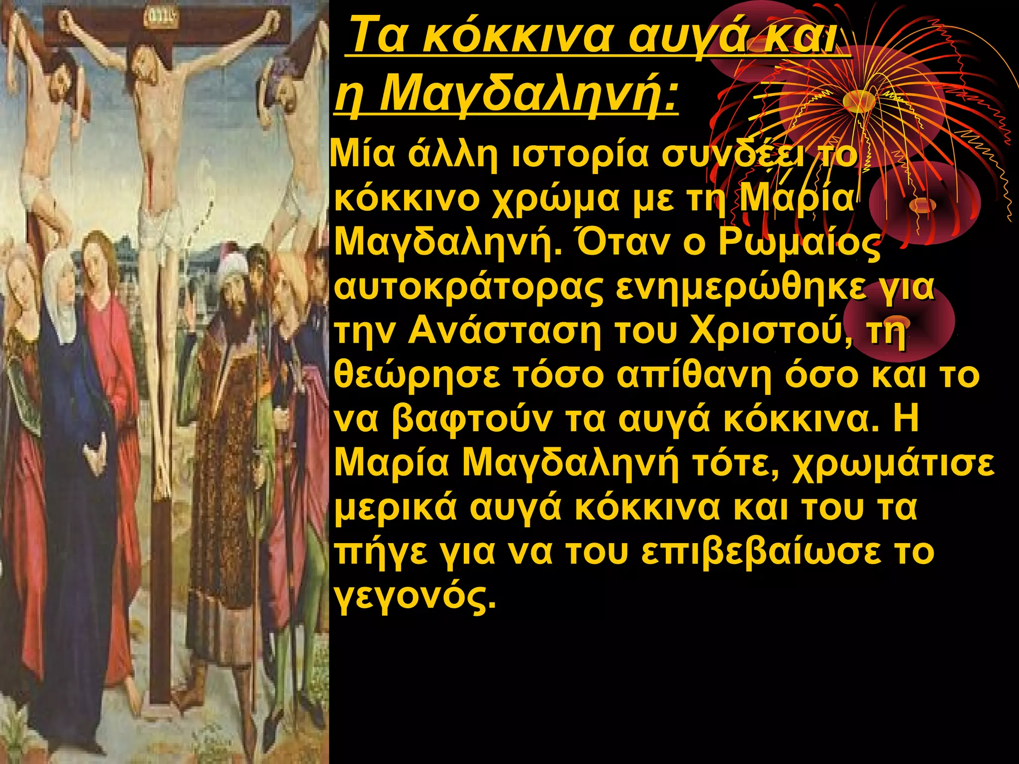 Τα κόκκινα αυγά και
η Μαγδαληνή:
Μία άλλη ιστορία συνδέει το
κόκκινο χρώμα με τη Μαρία
Μαγδαληνή. Όταν ο Ρωμαίος
αυτοκράτορας ενημερώθηκε για
την Ανάσταση του Χριστού, τη
θεώρησε τόσο απίθανη όσο και το
να βαφτούν τα αυγά κόκκινα. Η
Μαρία Μαγδαληνή τότε, χρωμάτισε
μερικά αυγά κόκκινα και του τα
πήγε για να του επιβεβαίωσε το
γεγονός.
 