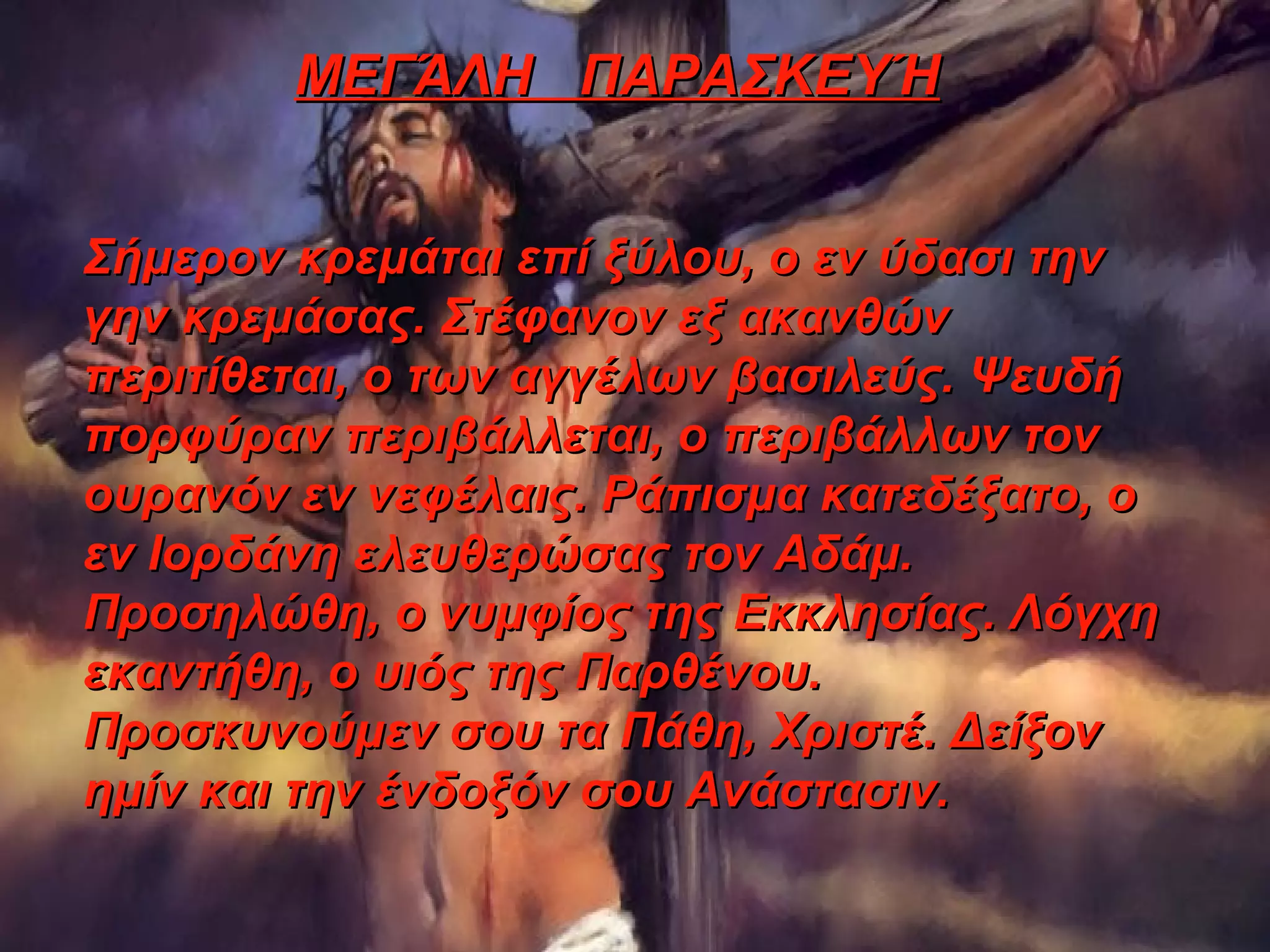 ΜΕΓΆΛΗ ΠΑΡΑΣΚΕΥΉ


Σήμερον κρεμάται επί ξύλου, ο εν ύδασι την
γην κρεμάσας. Στέφανον εξ ακανθών
περιτίθεται, ο των αγγέλων βασιλεύς. Ψευδή
πορφύραν περιβάλλεται, ο περιβάλλων τον
ουρανόν εν νεφέλαις. Ράπισμα κατεδέξατο, ο
εν Ιορδάνη ελευθερώσας τον Αδάμ.
Προσηλώθη, ο νυμφίος της Εκκλησίας. Λόγχη
εκαντήθη, ο υιός της Παρθένου.
Προσκυνούμεν σου τα Πάθη, Χριστέ. Δείξον
ημίν και την ένδοξόν σου Ανάστασιν.
 