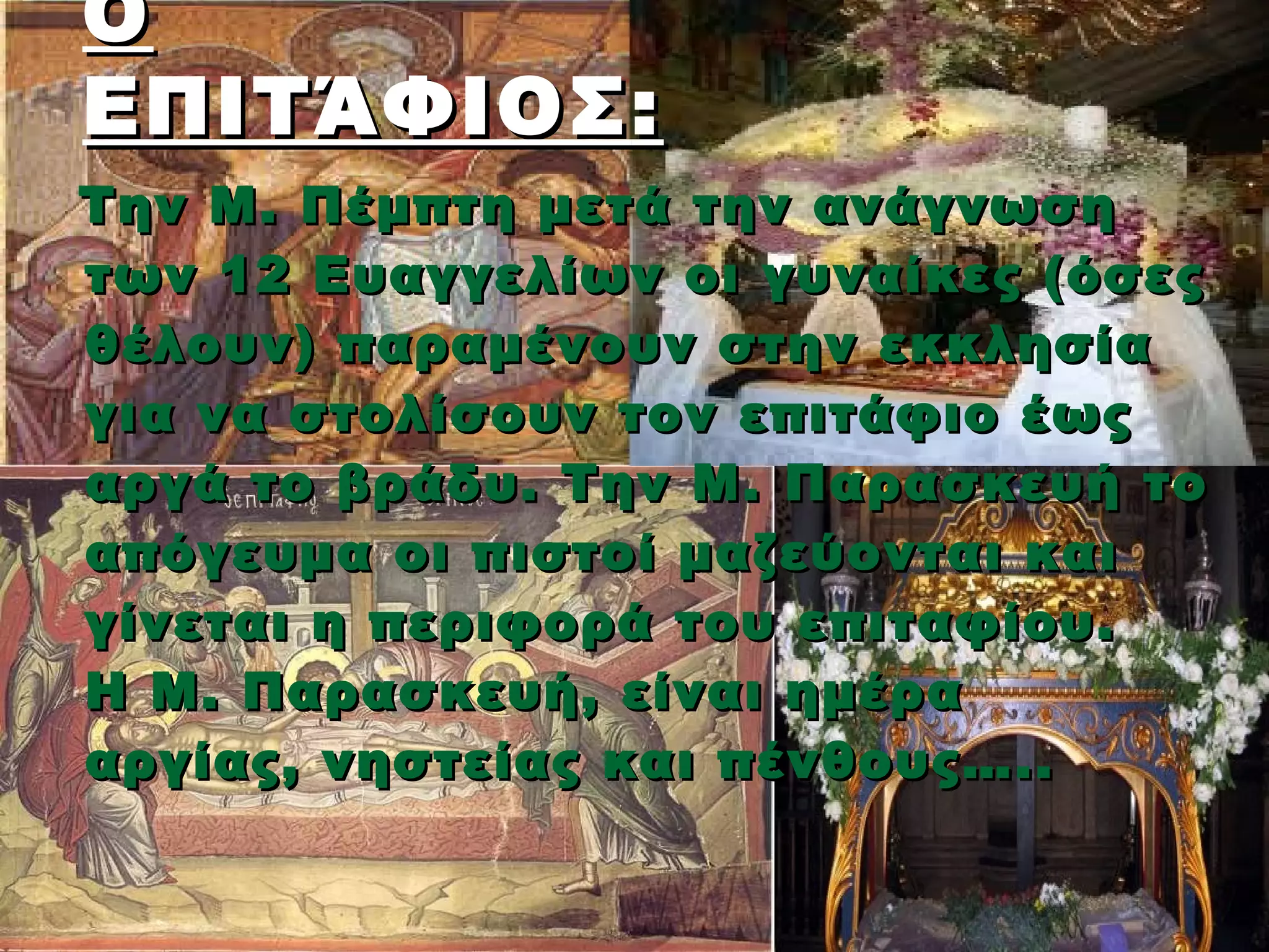 Ο
ΕΠΙΤΆΦΙΟΣ :
Την Μ. Πέμπτη μετά την ανάγνωση
των 12 Ευαγγελίων οι γυναίκες (όσες
θέλουν) παραμένουν στην εκκλησία
για να στολίσουν τον επιτάφιο έως
αργά το βράδυ. Την Μ. Παρασκευή το
απόγευμα οι πιστοί μαζεύονται και
γίνεται η περιφορά του επιταφίου.
Η Μ . Παρασκευή, είναι ημέρα
αργίας , νηστείας και πένθους…..
 