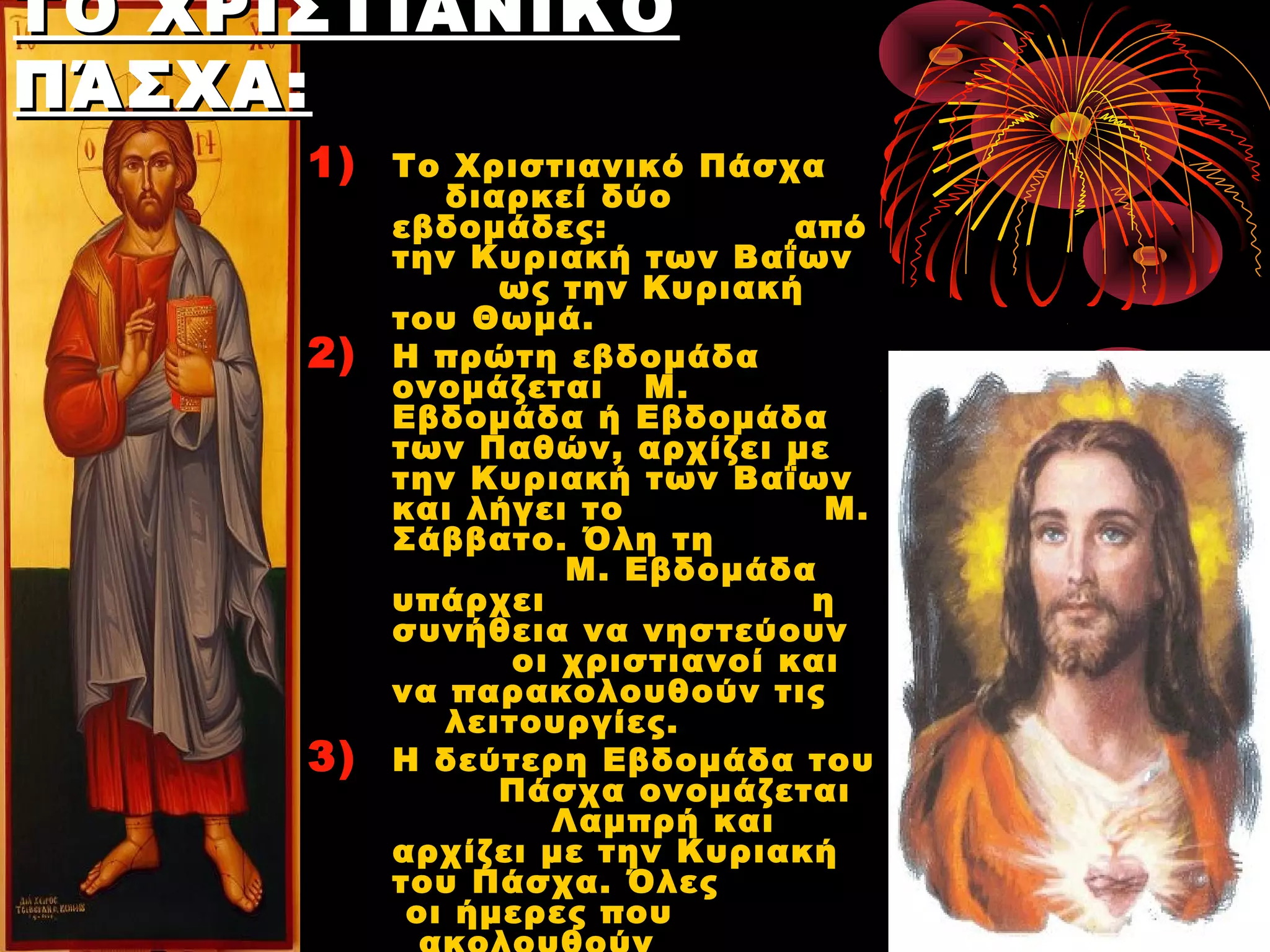 ΤΟ ΧΡΙΣΤΙΑΝΙΚΌ
ΠΆΣΧΑ :
      1)   Το Χριστιανικό Πάσχα
              διαρκεί δύο
           εβδομάδες:            από
           την Κυριακή των Βαΐων
                 ως την Κυριακή
           του Θωμά.
      2)   Η πρώτη εβδομάδα
           ονομάζεται Μ.
           Εβδομάδα ή Εβδομάδα
           των Παθών, αρχίζει με
           την Κυριακή των Βαΐων
           και λήγει το            Μ.
           Σάββατο. Όλη τη
                     Μ. Εβδομάδα
           υπάρχει                η
           συνήθεια να νηστεύουν
                  οι χριστιανοί και
           να παρακολουθούν τις
              λειτουργίες.
      3)   Η δεύτερη Εβδομάδα του
                 Πάσχα ονομάζεται
                    Λαμπρή και
           αρχίζει με την Κυριακή
           του Πάσχα. Όλες
            οι ήμερες που
 