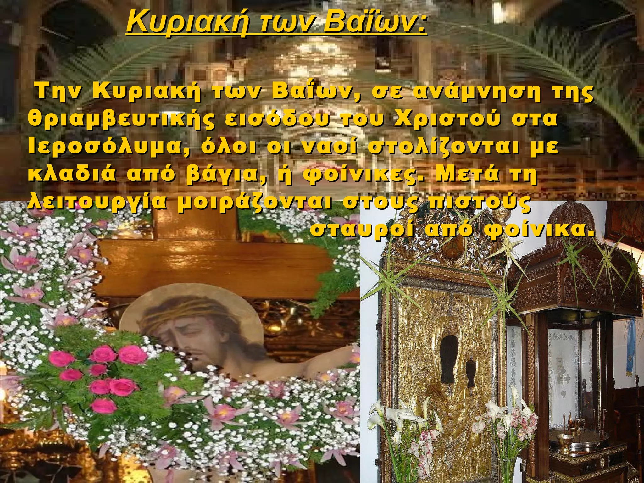 Κυριακή των Βαΐων:

 Την Κυριακή των Βαΐων, σε ανάμνηση της
θριαμβευτικής εισόδου του Χριστού στα
Ιεροσόλυμα, όλοι οι ναοί στολίζονται με
κλαδιά από βάγια, ή φοίνικες. Μετά τη
λειτουργία μοιράζονται στους πιστούς
                     σταυροί από φοίνικα.
 