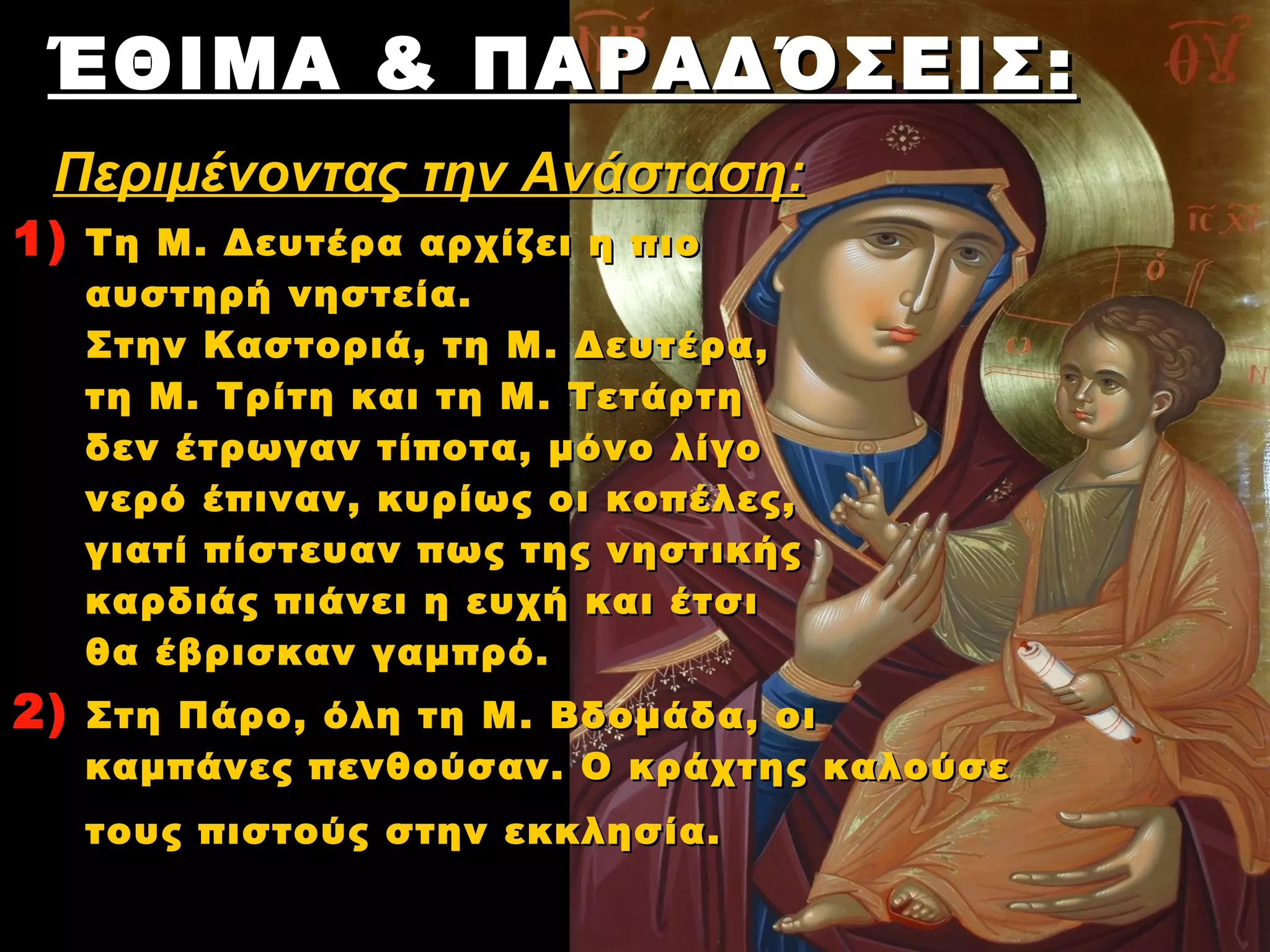 ΈΘΙΜΑ & ΠΑΡΑΔΌΣΕΙΣ :
 Περιμένοντας την Ανάσταση:
1)   Τη Μ . Δευτέρα αρχίζει η πιο
     αυστηρή νηστεία. 
     Στην Καστοριά, τη Μ . Δευτέρα,
     τη Μ . Τρίτη και τη Μ . Τετάρτη 
     δεν έτρωγαν τίποτα, μόνο λίγο
     νερό έπιναν, κυρίως οι κοπέλες,
     γιατί πίστευαν πως της νηστικής
     καρδιάς πιάνει η ευχή και έτσι
     θα έβρισκαν γαμπρό. 
2)   Στη Πάρο, όλη τη Μ . Βδομάδα, οι
     καμπάνες πενθούσαν. Ο κράχτης καλούσε
     τους πιστούς στην εκκλησία. 
 