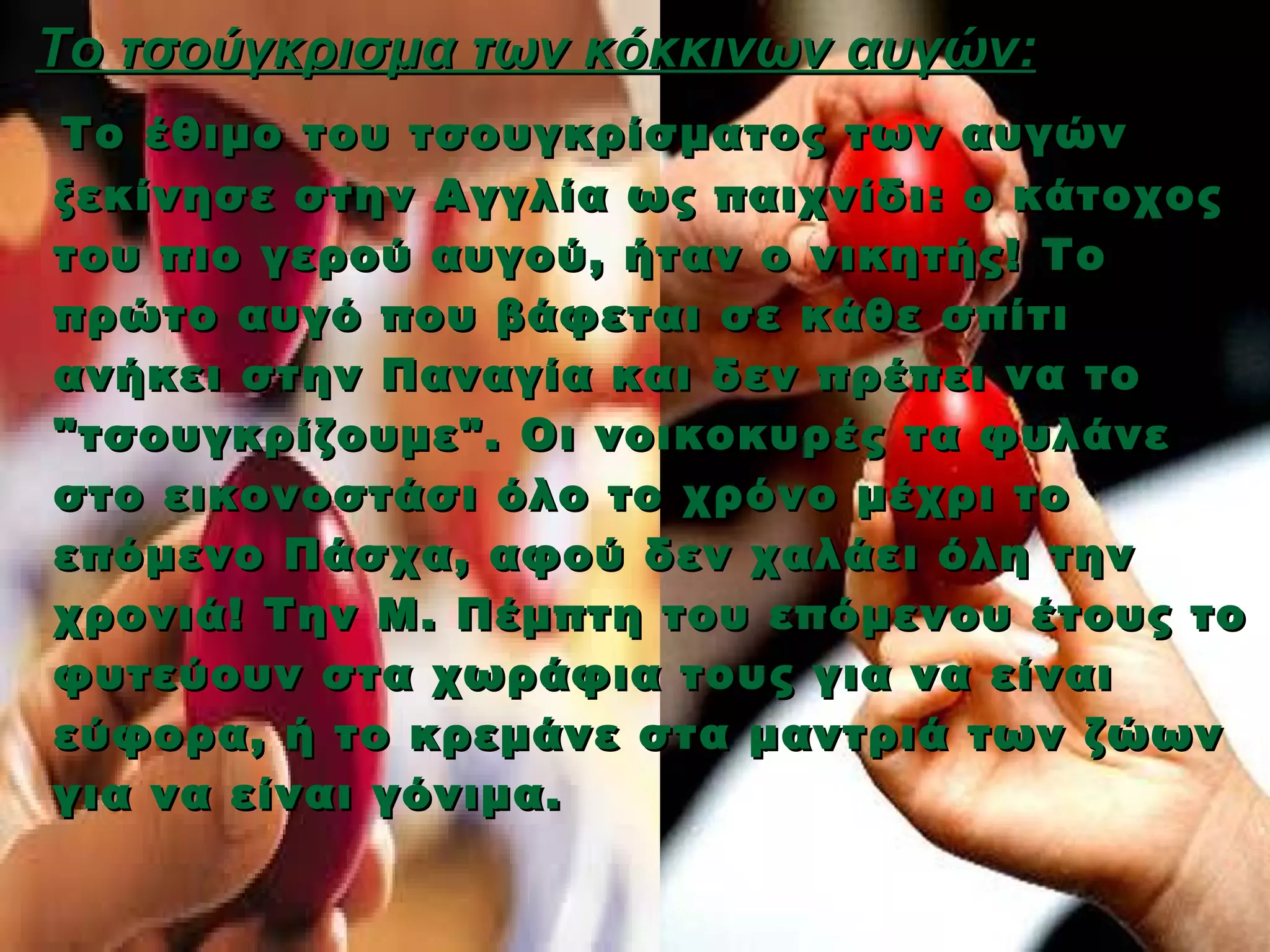 Το τσούγκρισμα των κόκκινων αυγών:
  Το έθιμο του τσουγκρίσματος των αυγών
ξεκίνησε στην Αγγλία ως παιχνίδι : ο κάτοχος
του πιο γερού αυγού, ήταν ο νικητής! T ο
πρώτο αυγό που βάφεται σε κάθε σπίτι
ανήκει στην Παναγία και δεν πρέπει να το
"τσουγκρίζουμε". Οι νοικοκυρές τα φυλάνε
στο εικονοστάσι όλο το χρόνο μέχρι το
επόμενο Πάσχα, αφού δεν χαλάει όλη την
χρονιά! Την Μ. Πέμπτη του επόμενου έτους το
φυτεύουν στα χωράφια τους για να είναι
εύφορα, ή το κρεμάνε στα μαντριά των ζώων
για να είναι γόνιμα.
 