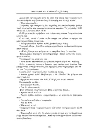 ¢›Ï· ·ﬁ ÙËÓ ÂÎÎÏËÛ›· Â›Ó·È ÙÔ Û›ÙÈ ÙË˜ ¯‹Ú·˜ ÙË˜ °ÂˆÚÁÔÔ‡ÏÔ˘.
∞¤Ó·ÓÙÈ Â›¯Â ÙÔ Ì·Á·˙¿ÎÈ ÙÔ˘ ¤Ó·˜ ∫·ÙÛÔ‡ÚË˜ Ô˘ ‰ÂÓ Â›¯Â ·È‰È¿.
- ◊Ù·Ó Î·È Û·Óﬁ˜ - .
™ÙÔ Ì·Á·˙› Â›¯Â ¤Ó· ÙÚ·¤˙È, ‰˘Ô Î·Ú¤ÎÏÂ˜, ¤Ó· ÌÔ˘Î¿ÏÈ ÚÔ‡ÌÈ ‹ Ô‡˙Ô,
Î·Ó¿ ÏÔ˘ÎÔ˘Ì¿ÎÈ, Î·È Î·ÌÈ¿ ÌÈÛÔÙÚ¿Ô˘Ï· ÙÚÈÌÌ¤ÓË. ∆Ô ¯ˆÚÈﬁ Â›¯Â 10-20
Û›ÙÈ· Î·È ÔÈ Î¿ÙÔÈÎÔÈ ‹Ù·Ó 50-70.
OÈ ∫·Ú·ÁÈ·ÓÓ·›ÔÈ ÙÚ·‚‹Í·ÓÂ ÛÙ· Û›ÙÈ· ÙÔ˘˜, ÂÓÒ ÔÈ °ÂˆÚÁÔÔ˘Ï·›ÔÈ
ÌÂ›Ó·ÓÂ ÂÎÂ›.
O ·Ô‡˜, ·ÊÔ‡ Ù¤ÏÂÈˆÛÂ ÙË ÏÂÈÙÔ˘ÚÁ›· Î·È Ì¿˙Â„Â Ù· ¿ÌÊÈ¿ ÙÔ˘,
Ì·›ÓÂÈ Î·ÙÂ˘ıÂ›·Ó ÛÙÔ Ì·Á·˙›.
- ∫·ÏËÌ¤Ú· ·È‰È¿. ÃÚﬁÓÈ· ÔÏÏ¿, ‚Ô‹ıÂÈ¿ Ì·˜ Ô ÕÁÈÔ˜.
∆ÔÓ ·¿ Â›‰·ÓÂ , ıÂÔÛ¤‚ÂÈ· ˘‹Ú¯Â, ÛËÎˆı‹Î·ÓÂ ÙÔ˘ ‰ÒÛ·ÓÂ ı¤ÛË Î·È
Â›·Ó Â˘¯¤˜ :
- « ∫·ÏÔÚ›˙ÈÎÔ˜», «Ó· ¯·›ÚÂÛ·È ÙÔ ÂÙÚ·¯Â›ÏÈ», ﬁˆ˜ ¤ÏÂÁ·Ó ÙﬁÙÂ.
-°È¿ÓÓÔ, Ï¤ÂÈ Ô ·¿˜ ÛÙÔ Î·Ù·ÛÙËÌ·Ù¿Ú¯Ë . ¶È¿ÛÂ ÌÈÛﬁ ÚÔ‡ÌÈ Î·È Î¤-
Ú·ÛÂ Ù· ·È‰È¿.
∆Ô˘˜ Î¤Ú·ÛÂ Î·È ÌÂÙ¿ ÙÔ˘˜ Â›Â .
- ÕÛÙÂ ·È‰È¿ ÛÙÔ Û›ÙÈ Û·˜ Ó· Ê¿ÙÂ Î·È ‚Ô‹ıÂÈ¿ Ì·˜ Ô ‘∞˚ - ¡ÈÎﬁÏ·˜.
ºÂ‡ÁÂÈ Ô ·Ô‡˜ ÛÙÔ Û›ÙÈ. ∫ÚÂÌ¿ÂÈ ÙË Ì·ÁÎÔ‡Ú·, ÁÈ·Ù› ‹Ù·Ó Î·È ∑ÔÚ-
Ì¿˜ ÌÔ˘ Ï¤ÂÈ Ô ıÂ›Ô˜ Ô ¡ÈÎﬁÏ·˜, Î·È ‹ÚÂ Ì¿Ï· ÁÈ· Ó· ¯·ÈÚÂÙ‹ÛÂÈ ÛÙ· Û›-
ÙÈ· ÙˆÓ °ÂˆÚÁÔÔ˘Ï·›ˆÓ.
ª·›ÓÂÈ ÛÙÔÓ °ÂˆÚÁﬁÔ˘ÏÔ ÙÔÓ ∫ÒÛÙ·, ·˜ Ô‡ÌÂ.
- ∫ÒÛÙ·, ¯ÚﬁÓÈ· ÔÏÏ¿. µÔ‹ıÂÈ¿ Ì·˜ Ô Õ˚ - ¡ÈÎﬁÏ·˜. ¡· ¯·›ÚÂÛ·È ÙËÓ
ÔÈÎÔÁ¤ÓÂÈ¿ ÛÔ˘.
- º¯·ÚÈÛÙÒ ·Ô‡ Ó· ‘Û·È Î·Ï¿. ∫·ÏÔÚ›˙ÈÎÔ˜ Î·È Ù· ÙÔÈ·‡Ù·.
∂Ó Ùˆ ÌÂÙ·Í‡ ÙÔ˘ Ï¤ÂÈ :
- ŒÏ· Ì·˙› ÌÔ˘ ∫ÒÛÙ·.
- ¶Ô‡ ı· ¿ÌÂ ·Ô‡;
-™ÙÔ˘ ·ÏÏÔ˘ÓÔ‡ °ÂˆÚÁﬁÔ˘ÏÔ˘. ™ÙÔ˘ ª‹ÙÛÔ˘ ·˜ Ô‡ÌÂ…
- ÃÚﬁÓÈ· ÔÏÏ¿, ÙÔ˘ Ï¤ÓÂ .
- ÃÚﬁÓÈ· ÔÏÏ¿, ·Ô‡, « Î·ÏÔÚ›˙ÈÎÔ˜», « Ó· ¯·›ÚÂÛ·È ÙÔ ÂÙÚ·¯Â›ÏÈ
ÛÔ˘»
- ¶·Ô‡ ¤Ó· ÌÂ˙Â‰¿ÎÈ, ¤Ó· ÎÚ·Û¿ÎÈ;
- ¡·È. ∆Ô ›ÓÂÈ.
- ŒÏ· ÎÔÓÙ¿ ÎÈ ÂÛ‡.
∆Ô˘˜ Ì¿˙Â„Â ÙÔ˘˜ °ÂˆÚÁÔÔ˘Ï·›Ô˘˜ Î·Ù’ ·˘ÙﬁÓ ÙÔÓ ÙÚﬁÔ ﬁÏÔ˘˜ 10-20,
ﬁÛÔÈ ‹Ù·Ó .
- ∆ÒÚ· ·È‰È¿, ÙÔ˘˜, Ï¤ÂÈ ı· ¿ÌÂ ÛÙÔ Û›ÙÈ ÙÔ ‰ÈÎﬁ ÌÔ˘ Ó· ÁÏÂÓÙ‹ÛÔ˘ÌÂ
Ì¤¯ÚÈ ÙÔ Úˆ› Î·È Ó· ·Á·‹ÛÔ˘ÌÂ . ∞˘Ù‹ ÙËÓ ÂÓÙÔÏ‹ ÌÔ˘ ¤‰ˆÛÂ ÂÌ¤Ó· Ô ·-
·ÙÔ˘ÚÏÂÓÙ¿ÎË˜.
ÔÈÎÔÓÔÌÈÎ‹ Î·È ÎÔÈÓˆÓÈÎ‹ ÔÚÁ¿ÓˆÛË
127
 