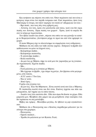 ∫·È ÎÈÓ‹Û·ÓÂ Î·È ‹Á·ÓÂ ÛÙÔ Û›ÙÈ ÙÔ˘. ŸÙ·Ó ÂÚ¿Û·ÓÂ ÂÎÂ› Ô˘ Â›Ó·È Ô
ÊÔ‡ÚÓÔ˜ ÙÒÚ· Â›Ó·È ¤Ó· ËÁ¿‰È ÙÔ‡ÚÎÈÎÔ ÂÎÂ›. ∂ÎÂ› ·Ú·¿Óˆ, ‹Ù·Ó ¤Ó·˜
ªÈÓÈ¿ÚË˜ ÙÔ ﬁÓÔÌ·, Ô˘ ‹Ù·Ó Á·ÌÚﬁ˜ ÙÔ˘ ·¿ Â’ ·‰ÂÚÊ‹ Î·È ÙÔ˘ Ï¤ÂÈ :
- µÚÂ ·¿ , Ô˘ ÙÔ˘˜ ¿˜ ÙÔ˘˜ Â¯ıÚÔ‡˜ Ì·˜;
- ∞ÓÙÒÓË, ÙÔ˘ Ï¤ÂÈ, ¤Ì· ÛÙÔ ÌÔ˘ÏÔ‡ÎÈ ·ﬁ ›Ûˆ, ÁÈ·Ù› ÂÁÒ ‰ÂÓ Â›Ì·È
·¿˜ ÙÔ˘ ∞ÓÙÒÓË . ∂›Ì·È ·¿˜ ÙÔ˘ ¯ˆÚÈÔ‡ . ŒÌ·, ÁÈ·Ù› ÙÔ ÎÂÊ¿ÏÈ ı·
ÛÔ˘ ÙÔ Îﬁ„ˆ ÌÂ ÙË Ì·ÁÎÔ‡Ú·.
∆ÔÓ ¤‚·ÏÂ ÏÔÈﬁÓ Î·È ·˘ÙﬁÓ , ‹Á·ÓÂ ÛÙÔ Û›ÙÈ ÙÔ˘ Î·È ÊÒÓ·ÍÂ ÙÔ ·ÛÎ¤-
ÚÈ ÙÔ ∫·Ú·ÁÈ·ÓÓ·›˚ÎÔ, ÁÏÂÓÙ‹Û·ÓÂ Ì¤¯ÚÈ ÙÔ Úˆ› Î·È ·ﬁ ÙﬁÙÂ ËÚ¤ÌËÛÂ ÙÔ
¯ˆÚÈﬁ.
O ·· ª¿ÚÎÔ˜ Â›¯Â ÙÔ ÏÂÔÓ¤ÎÙËÌ· Ó· Û˘ÌÊÈÏÈÒÓÂÈ ÙÔ˘˜ ·ÓıÚÒÔ˘˜ .
ª¿ı·ÈÓÂ ﬁÙÈ ÛÙÔ Û›ÙÈ ÙÔ˘ Ù¿‰Â Á›ÓÂÙ·È ÁÎÚ›ÓÈ· . ∂‹Á·ÈÓÂ ÙÔ ‚Ú¿‰˘ Ô˘
Î·ıﬁÓÙÔ˘Û·Ó Ó· Ê¿ÓÂ Ù· Ï¿¯·Ó¿ ÙÔ˘˜ .
- ∫·ÏËÛ¤Ú· ·È‰È¿ .
- ∫·ÏËÛ¤Ú· ·Ô‡ÏË.
- ∆È Î¿ÓÂÙÂ ‚ÚÂ ·È‰È¿ ;
- ∫·Ï¿ ·Ô‡ÏË.
- ¢Â ÌÔ˘ ÏÂ˜ ÚÂ ª‹ÙÛÔ, ‹ÚÂ ÙÔ ·˘Ù› ÌÔ˘ ﬁÙÈ ÁÎÚÈÓÈ¿˙ÂÈ˜ ÌÂ ÙË Á˘Ó·›Î· .
¢Â ÓÙÚÂﬁÛ·ÛÙÂ; Œ¯Ô˘ÙÂ ·È‰È¿.
- ª·…
- °È·Ù› Ì·ÏÒÓÂÈ˜ ÌÂ Ë Á˘Ó·›Î· ÚÂ ª‹ÙÛÔ;
- ª· ¤Ú¯Ô˘ÌÂ ÙÔ ‚Ú¿‰˘ , ¤¯ÂÈ ¿ÚÂÈ ÙË ÚÔ‡Á· , ‰ÂÓ ‚Ú›ÛÎˆ Ô‡ÙÂ Ì·ÁÂÈÚÂ-
Ì¤ÓÔ, Ô‡ÙÂ Ù›ÔÙ·.
- ∞! °È’ ·˘Ùﬁ Â ! ∆Ô˘ Ï¤ÂÈ.
- ¡·È ÁÈ’ ·˘Ùﬁ.
- ¢›ÎÈÔ ¤¯ÂÈ˜…
°˘Ú›˙ÂÈ ÛÙË Á˘Ó·›Î· ÙÔ˘.
- ¢Â ÌÔ˘ ÏÂ˜. ŒÏ· ‘‰Ò ª‹ÙÛ·ÈÓ· . ∂›Ó·È ÛˆÛÙ¿ ·˘Ù¿ Ô˘ Ï¤ÂÈ Ô ª‹ÙÛÔ˜;
ƒÂ ·Ô‡ÏË ÛˆÛÙ¿ Â›Ó·È Î·È ‰ÂÓ Â›Ó·È. ∂ÎÂ›ÓÔ˜ ¤Ú¯ÂÙ·È Î·È ¿ÂÈ Î·È
ÌÂÎÚÔ›ÓÂÈ. ¢ÂÓ ÙËÚ¿ÂÈ ÁÈ· ÙÔ Û›ÙÈ Ù›ÔÙ·.
- §ÔÈﬁÓ ÙÔ˘˜ Ï¤ÂÈ ·ÎÔ‡ÛÙÂ Â‰Ò . ∂‰Ò Ô˘ Â›Ì·È ı· ‰ÒÛÙÂ Ù· ¯¤ÚÈ·. ∂‰Ò
ÌÚÔÛÙ¿ ÌÔ˘. ºÈÏËıÂ›ÙÂ Â‰Ò ¯¿ÌÔ˘ Î·È ÌË ÌÔ‡ÚıÔ˘ÙÂ ÛÙËÓ ÂÎÎÏËÛ›· ¤ÙÛÈ
‰ÂÓ ÚﬁÎÂÈÙ·È Ó· Û·˜ ÌÂÙ·Ï¿‚ˆ.
ºﬁ‚Ô˜ Î·È ÙÚﬁÌÔ˜ . £ÂÔÛ¤‚ÂÈ· ÌÂÁ¿ÏË. ∞Ó ‹ıÂÏ·Ó ·˜ ÌËÓ ·Á·ÈﬁÓÙÔ˘-
Û·Ó.
ª¿ı·ÈÓÂ ﬁÙÈ Ô ¶·Ó·ÁÈÒÙË˜ Î·È Ô ∫ÒÛÙ·˜ ·Ú¿‰ÂÈÁÌ· Ì¿ÏˆÓ·Ó ÁÈ· Ù·
Û‡ÓÔÚ· ÛÙ· ¯ˆÚ¿ÊÈ·.
- ¶·Ó·ÁÈÒÙË…
- OÚ›ÛÙÂ ·Ô‡…
- ŒÌ·ı· ﬁÙÈ Ì·ÏÒÓÂÙÂ ÌÂ ÙÔÓ ∫ÒÛÙ·. °È·Ù›;
¤Ó· ¯ˆÚÈﬁ ÁÚ¿ÊÂÈ ÙËÓ ÈÛÙÔÚ›· ÙÔ˘
128
 