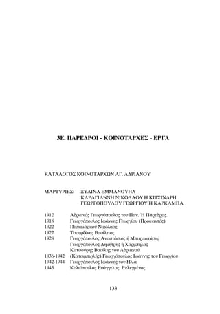 3E. ¶∞ƒ∂¢ƒOπ - ∫Oπ¡O∆∞ƒÃ∂™ - ∂ƒ°∞
∫∞∆∞§O°O™ KOINOTAPXøN ∞°. ∞¢ƒπ∞¡OÀ
MAPTYPIE™: •Y§INA EMMANOYH§
KAPA°IANNH NIKO§AOY H KIT™INAPH
°EøP°O¶OY§OY °EøP°IOY H KAPKAM¶A
1912 ∞‰ÚÈ·Óﬁ˜ °ÂˆÚÁﬁÔ˘ÏÔ˜ ÙÔ˘ ¶·Ó. ◊ ¶¿ÚÂ‰ÚÔ˜.
1918 °ÂˆÚÁﬁÔ˘ÏÔ˜ πˆ¿ÓÓË˜ °ÂˆÚÁ›Ô˘ (¶ÚÔÊ·ÓÙﬁ˜)
1922 ¶··Ì¿ÚÎÔ˘ ¡ÈÎﬁÏ·Ô˜
1927 ∆ÛÔ˘Ú‰›ÓË˜ µ·Û›ÏÂÈÔ˜
1928 °ÂˆÚÁﬁÔ˘ÏÔ˜ ∞Ó·ÛÙ¿ÛÈÔ˜ ‹ ª·Ú·Ù¿ÛË˜
°ÂˆÚÁﬁÔ˘ÏÔ˜ ¢ËÌ‹ÙÚË˜ ‹ Ã·ÚÌ‹Ï·˜
∫·ÙÛÔ‡ÚË˜ µ·Û›ÏË˜ ÙÔ˘ ∞‰ÚÈ·ÓÔ‡
1936-1942 (∫·ÙÛÈÌÈÚÏ‹˜) °ÂˆÚÁﬁÔ˘ÏÔ˜ πˆ¿ÓÓË˜ ÙÔ˘ °ÂˆÚÁ›Ô˘
1942-1944 °ÂˆÚÁﬁÔ˘ÏÔ˜ πˆ¿ÓÓË˜ ÙÔ˘ ∏Ï›·
1945 ∫ÔÏÈﬁÔ˘ÏÔ˜ ∂˘¿ÁÁÂÏÔ˜ ∂ÎÏÂÁÌ¤ÓÔ˜
133
 