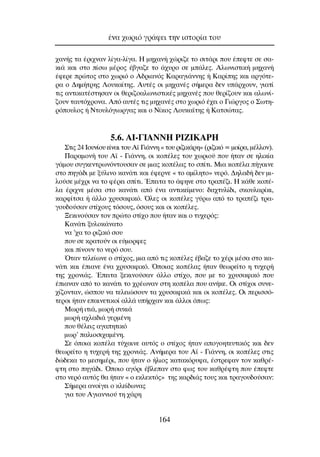 ¯·Ó‹˜ Ù· ¤ÚÈ¯Ó·Ó Ï›Á·-Ï›Á·. ∏ ÌË¯·Ó‹ ¯ÒÚÈ˙Â ÙÔ ÛÈÙ¿ÚÈ Ô˘ ¤ÂÊÙÂ ÛÂ Û·-
ÎÈ¿ Î·È ÛÙÔ ›Ûˆ Ì¤ÚÔ˜ ¤‚Á·˙Â ÙÔ ¿¯˘ÚÔ ÛÂ Ì¿ÏÂ˜. ∞ÏˆÓÈÛÙÈÎ‹ ÌË¯·Ó‹
¤ÊÂÚÂ ÚÒÙÔ˜ ÛÙÔ ¯ˆÚÈﬁ Ô ∞‰ÚÈ·Óﬁ˜ ∫·Ú·ÁÈ¿ÓÓË˜ ‹ ∫·Ú›Ë˜ Î·È ·ÚÁﬁÙÂ-
Ú· Ô ¢ËÌ‹ÙÚË˜ §Ô˘Î·›ÙË˜. ∞˘Ù¤˜ ÔÈ ÌË¯·Ó¤˜ Û‹ÌÂÚ· ‰ÂÓ ˘¿Ú¯Ô˘Ó, ÁÈ·Ù›
ÙÈ˜ ·ÓÙÈÎ·Ù¤ÛÙËÛ·Ó ÔÈ ıÂÚÈ˙Ô·ÏˆÓÈÛÙÈÎ¤˜ ÌË¯·Ó¤˜ Ô˘ ıÂÚ›˙Ô˘Ó Î·È ·ÏˆÓ›-
˙Ô˘Ó Ù·˘Ùﬁ¯ÚÔÓ·. ∞ﬁ ·˘Ù¤˜ ÙÈ˜ ÌË¯·Ó¤˜ ÛÙÔ ¯ˆÚÈﬁ ¤¯ÂÈ Ô °ÈÒÚÁÔ˜ Ô ™ˆÙË-
ÚﬁÔ˘ÏÔ˜ ‹ ¡ÙÔ˘ÏﬁÁÈˆÚÁ·˜ Î·È Ô ¡›ÎÔ˜ §Ô˘Î·˚ÙË˜ ‹ ∫·ÙÛÒÙ·˜.
5.6. AI-°π∞¡¡∏ ƒπ∑π∫∞ƒ∏
™ÙÈ˜ 24 πÔ˘Ó›Ô˘ Â›Ó·È ÙÔ˘ ∞˚ °È¿ÓÓË « ÙÔ˘ ÚÈ˙ÈÎ¿ÚË» (ÚÈ˙ÈÎﬁ = ÌÔ›Ú·, Ì¤ÏÏÔÓ).
¶·Ú·ÌÔÓ‹ ÙÔ˘ ∞˚ - °È¿ÓÓË, ÔÈ ÎÔ¤ÏÂ˜ ÙÔ˘ ¯ˆÚÈÔ‡ Ô˘ ‹Ù·Ó ÛÂ ËÏÈÎ›·
Á¿ÌÔ˘ Û˘ÁÎÂÓÙÚˆÓﬁÓÙÔ˘Û·Ó ÛÂ ÌÈ·˜ ÎÔ¤Ï·˜ ÙÔ Û›ÙÈ. ªÈ· ÎÔ¤Ï· ‹Á·ÈÓÂ
ÛÙÔ ËÁ¿‰È ÌÂ Í‡ÏÈÓÔ Î·Ó¿ÙÈ Î·È ¤ÊÂÚÓÂ « ÙÔ ·Ì›ÏËÙÔ» ÓÂÚﬁ. ¢ËÏ·‰‹ ‰ÂÓ ÌÈ-
ÏÔ‡ÛÂ Ì¤¯ÚÈ Ó· ÙÔ Ê¤ÚÂÈ Û›ÙÈ. ŒÂÈÙ· ÙÔ ¿ÊËÓÂ ÛÙÔ ÙÚ·¤˙È. ∏ Î¿ıÂ ÎÔ¤-
Ï· ¤ÚÈ¯ÓÂ Ì¤Û· ÛÙÔ Î·Ó¿ÙÈ ·ﬁ ¤Ó· ·ÓÙÈÎÂ›ÌÂÓÔ: ‰·¯Ù˘Ï›‰È, ÛÎÔ˘Ï·Ú›ÎÈ,
Î·ÚÊ›ÙÛ· ‹ ¿ÏÏÔ ¯Ú˘Û·ÊÈÎﬁ. ŸÏÂ˜ ÔÈ ÎÔ¤ÏÂ˜ Á‡Úˆ ·ﬁ ÙÔ ÙÚ·¤˙È ÙÚ·-
ÁÔ˘‰Ô‡Û·Ó ÛÙ›¯Ô˘˜ ÙﬁÛÔ˘˜, ﬁÛÔ˘˜ Î·È ÔÈ ÎÔ¤ÏÂ˜.
•ÂÎÈÓÔ‡Û·Ó ÙÔÓ ÚÒÙÔ ÛÙ›¯Ô Ô˘ ‹Ù·Ó Î·È Ô Ù˘¯ÂÚﬁ˜:
∫·Ó¿ÙÈ Í˘ÏÔÎ¿Ó·ÙÔ
Ó· ’¯· ÙÔ ÚÈ˙ÈÎﬁ ÛÔ˘
Ô˘ ÛÂ ÎÚ·ÙÔ‡Ó ÔÈ Â‡ÌÔÚÊÂ˜
Î·È ›ÓÔ˘Ó ÙÔ ÓÂÚﬁ ÛÔ˘.
ŸÙ·Ó ÙÂÏÂ›ˆÓÂ Ô ÛÙ›¯Ô˜, ÌÈ· ·ﬁ ÙÈ˜ ÎÔ¤ÏÂ˜ ¤‚·˙Â ÙÔ ¯¤ÚÈ Ì¤Û· ÛÙÔ Î·-
Ó¿ÙÈ Î·È ¤È·ÓÂ ¤Ó· ¯Ú˘Û·ÊÈÎﬁ. ŸÔÈ·˜ ÎÔ¤Ï·˜ ‹Ù·Ó ıÂˆÚÂ›ÙÔ Ë Ù˘¯ÂÚ‹
ÙË˜ ¯ÚÔÓÈ¿˜. ŒÂÈÙ· ÍÂÎÈÓÔ‡Û·Ó ¿ÏÏÔ ÛÙ›¯Ô, Ô˘ ÌÂ ÙÔ ¯Ú˘Û·ÊÈÎﬁ Ô˘
¤È·Ó·Ó ·ﬁ ÙÔ Î·Ó¿ÙÈ ÙÔ ¯Ú¤ˆÓ·Ó ÛÙË ÎÔ¤Ï· Ô˘ ·Ó‹ÎÂ. OÈ ÛÙ›¯ÔÈ Û˘ÓÂ-
¯›˙ÔÓÙ·Ó, ÒÛÔ˘ Ó· ÙÂÏÂÈÒÛÔ˘Ó Ù· ¯Ú˘Û·ÊÈÎ¿ Î·È ÔÈ ÎÔ¤ÏÂ˜. OÈ ÂÚÈÛÛﬁ-
ÙÂÚÔÈ ‹Ù·Ó Â·ÈÓÂÙÈÎÔ› ·ÏÏ¿ ˘‹Ú¯·Ó Î·È ¿ÏÏÔÈ ﬁˆ˜:
ªˆÚ‹ ÈÙÈ¿, ÌˆÚ‹ Û˘ÎÈ¿
ÌˆÚ‹ ·¯Ï·‰È¿ ÁÂÚÌ¤ÓË
Ô˘ ı¤ÏÂÈ˜ ·Á·ËÙÈÎﬁ
ÌˆÚ’ ·ÏÈÔÛÈ¯·Ì¤ÓË.
™Â ﬁÔÈ· ÎÔ¤Ï· Ù‡¯·ÈÓÂ ·˘Ùﬁ˜ Ô ÛÙ›¯Ô˜ ‹Ù·Ó ·ÔÁÔËÙÂ˘ÙÈÎﬁ˜ Î·È ‰ÂÓ
ıÂˆÚÂ›ÙÔ Ë Ù˘¯ÂÚ‹ ÙË˜ ¯ÚÔÓÈ¿˜. ∞Ó‹ÌÂÚ· ÙÔ˘ ∞˚ - °È¿ÓÓË, ÔÈ ÎÔ¤ÏÂ˜ ÛÙÈ˜
‰Ò‰ÂÎ· ÙÔ ÌÂÛËÌ¤ÚÈ, Ô˘ ‹Ù·Ó Ô ‹ÏÈÔ˜ Î·Ù·ÎﬁÚ˘Ê·, ¤ÛÙÚÂÊ·Ó ÙÔÓ Î·ıÚ¤-
ÊÙË ÛÙÔ ËÁ¿‰È. ŸÔÈÔ ·ÁﬁÚÈ ¤‚ÏÂ·Ó ÛÙÔ Êˆ˜ ÙÔ˘ Î·ıÚ¤ÊÙË Ô˘ ¤ÂÊÙÂ
ÛÙÔ ÓÂÚﬁ ·˘Ùﬁ˜ ı· ‹Ù·Ó « Ô ÂÎÏÂÎÙﬁ˜» ÙË˜ Î·Ú‰È¿˜ ÙÔ˘˜ Î·È ÙÚ·ÁÔ˘‰Ô‡Û·Ó:
™‹ÌÂÚ· ·ÓÔ›ÁÂÈ Ô ÎÏÂ›‰ˆÓ·˜
ÁÈ· ÙÔ˘ ∞ÁÈ·ÓÓÈÔ‡ ÙË ¯¿ÚË
¤Ó· ¯ˆÚÈﬁ ÁÚ¿ÊÂÈ ÙËÓ ÈÛÙÔÚ›· ÙÔ˘
164
 