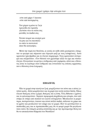 Ô‡ÙÂ ·ﬁ ¯‹Ú· Ù’ ¿ÎÔ˘Û·
Ô‡ÙÂ ·ﬁ ·ÓÙÚÂÌ¤ÓË.
∆Ô˘ ¯¿ÚÔ˘ Ë Ì¿Ó· ÙÔ ’ÏÂÁÂ
ÙÚ·ÁÔ‡‰È ÛÙÔ ÙÚ·¤˙È
ÁÏÂÓÙ¿ÙÂ Ó¤ÔÈ Ù· ÓÈ¿Ù· Û·˜
Ì·Ó¿‰Â˜ Ù· ·È‰È¿ Û·˜.
ÃÙ˘Ò ÓÂÎÚÔ› Î·È ·ÓÔ›¯ÙÂ ÌÔ˘
Ó· Ìˆ ÁÈ· Ó· ÛÎÔ˘›Ûˆ
ÙÔ Û›ÙÈ ÙÔ ·ÓÙÔÙÈÓﬁ
ﬁÔ˘ ı· Î·ÙÔÈÎ‹Ûˆ.
ªÂÙ¿ ÙËÓ Ù·Ê‹ ÙÔ˘ ı·ÓﬁÓÙ·, ÔÈ ÁÔÓÂ›˜ ÛÂ Î¿ıÂ Û›ÙÈ Ì·ÁÂ›ÚÂ˘·Ó, ¤·ÈÚ-
Ó·Ó ÙÔ Ê·ÁËÙﬁ Î·È ‹Á·ÈÓ·Ó Î·È ¤ÙÚˆÁ·Ó Ì·˙› ÌÂ ÙÔ˘˜ Ï˘ËÌ¤ÓÔ˘˜. ∞˘Ùﬁ
ÎÚ·ÙÔ‡ÛÂ ÙÚ›· ‚Ú¿‰˘· Î·È ÙÔ ¤ÏÂÁ·Ó ·ÚËÁÔÚÈ¿. ∆Ô˘˜ ÎÚ·ÙÔ‡Û·Ó Û˘ÓÙÚÔ-
ÊÈ¿ Î·È Û˘˙ËÙÔ‡Û·Ó. «∆ÔÓ ı¿Ó·ÙÔ ÙÔÓ ¯ÚˆÛÙ¿ÌÂ ·ÏÏ¿ Ó· ¤¯ÂÈ Î·È ÓﬁÛÙ·»
¤ÏÂÁ·Ó. ∂ÓÓÔÔ‡Û·Ó Ó· ÊÂ‡ÁÂÈ Ô ¿ÓıÚˆÔ˜ ·ﬁ ÁÂÚ¿Ì·Ù·, ·ÏÏ¿ Î·È Ô ı¿Ó·-
ÙÔ˜ Â›Ó·È ÙÔ ÏÈÁﬁÙÂÚÔ ÛÙÔÓ ¿ÓıÚˆÔ Î·È ÂÓÓÔÔ‡Û·Ó ÙÈ˜ ·Ó›·ÙÂ˜ ·ÚÚÒÛÙÈÂ˜
Ô˘ Ô ı¿Ó·ÙÔ˜ Â›Ó·È Ï˘ÙÚˆÌﬁ˜.
∂¶π§O°O™
ŸÏÔ ÙÔ ¯ˆÚÈﬁ ÛÙËÓ ÎÔÈÓ‹ ÙÔ˘ ˙ˆ‹ ÌÔÈÚ¿˙ÔÓÙ·Ó ÙÔÓ ﬁÓÔ Î·È Ô ﬁÓÔ˜ ÁÈ-
ÓﬁÙ·Ó ÌÈÛﬁ˜. ∞ÏÏ¿ ÌÔÈÚ¿˙ÔÓÙ·Ó Î·È ÙË ¯·Ú¿ Ô˘ ·˘Ù‹ ÁÈÓﬁÙ·Ó ‰ÈÏ‹. Ÿˆ˜
¤ÏÂÁ·Ó ‰ÈÎ‹ Ì·˜ Â›Ó·È Ë ¯·Ú¿, ‰ÈÎ‹ Ì·˜ Î·È Ë Ï‡Ë. ∆Ô˘˜ ‰›‰·ÛÎÂ Ô ¯ÚﬁÓÔ˜
Î·È ÙÔ ÊÈÏÔÛÔÊÔ‡Û·Ó. ÕÊËÓ·Ó ÚÔÊÔÚÈÎ‹ ·Ú¿‰ÔÛË Î·È ÈÛÙÔÚ›·, Ô˘ ·ﬁ
ÛÙﬁÌ· ÛÂ ÛÙﬁÌ· ·ﬁ ·Ô‡ ÛÂ ÂÁÁÔÓﬁ Û˘ÓÂ¯È˙ﬁÙ·Ó. ªÂÁ¿ÏˆÓ·Ó ÔÈ ÌÈÎÚﬁ-
ÙÂÚÔÈ, ·ÓÙÚÂ‡ÔÓÙ·Ó, ¤Î·Ó·Ó Î·È ·˘ÙÔ› ÔÏÏ¿ ·È‰È¿, ¿ÏÂ˘·Ó ÙÔ ¯ÒÌ· Î·È
ÙÔ ¯ÚﬁÓÔ Î·È ÌÂÁ¿ÏˆÓ·Ó ÙÔÓ ÎÏ‹ÚÔ Î·È ÙÔ ¯ˆÚÈﬁ. ¶Ô‡ Ó· Ê·ÓÙ¿˙ÔÓÙ·Ó ÔÈ
·Ô‡‰Â˜ Ì·˜ Î·È ÔÈ ÚÔ·Ô‡‰Â˜ Ì·˜ ﬁÙÈ ÙÔ ÌÈÎÚﬁ ¯ˆÚÈﬁ ı· ÌÂÁ¿ÏˆÓÂ
ÙﬁÛÔ ÔÏ‡, ı· ¤·ÈÚÓÂ ÌÂÁ¿ÏË ·Ó¿Ù˘ÍË Î·È ÌÂ ÙËÓ ÚÔÓÔÌÈÔ‡¯· ı¤ÛË ÙÔ˘
ı· ÙÔ ·ÔÎ·ÏÔ‡Û·Ó ∫ËÊÈÛÈ¿ ÙÔ˘ ¡·˘Ï›Ô˘!
¤Ó· ¯ˆÚÈﬁ ÁÚ¿ÊÂÈ ÙËÓ ÈÛÙÔÚ›· ÙÔ˘
188
 