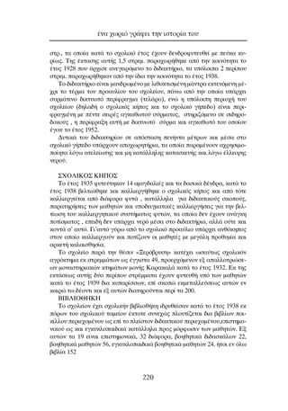 ÛÙÚ., Ù· ÔÔ›· Î·Ù¿ ÙÔ Û¯ÔÏÈÎﬁ ¤ÙÔ˜ ¤¯Ô˘Ó ‰ÂÓ‰ÚÔÊ˘ÙÂ˘ıÂ› ÌÂ Â‡Î· Î˘-
Ú›ˆ˜. ∆Ë˜ ¤ÎÙ·ÛË˜ ·˘Ù‹˜ 1,5 ÛÙÚÂÌ. ·Ú·¯ˆÚ‹ıËÎÂ ·ﬁ ÙËÓ ÎÔÈÓﬁÙËÙ· ÙÔ
¤ÙÔ˜ 1928 Ô˘ ¿Ú¯ÈÛÂ ·ÓÂÁÂÈÚﬁÌÂÓÔ ÙÔ ‰È‰·ÎÙ‹ÚÈÔ, Ù· ˘ﬁÏÔÈ· 2 ÂÚ›Ô˘
ÛÙÚÂÌ. ·Ú·¯ˆÚ‹ıËÎ·Ó ·ﬁ ÙËÓ ›‰È· ÙËÓ ÎÔÈÓﬁÙËÙ· ÙÔ ¤ÙÔ˜ 1938.
∆Ô ‰È‰·ÎÙ‹ÚÈÔ Â›Ó·È Ì·Ó‰ÚˆÌ¤ÓÔ ÌÂ ÏÈıÔÎÙÈÛÌ¤ÓË Ì¿ÓÙÚ· ÂÎÙÂÓﬁÌÂÓË Ì¤-
¯ÚÈ ÙÔ Ù¤ÚÌ· ÙÔ˘ ÚÔ·˘Ï›Ô˘ ÙÔ˘ Û¯ÔÏÂ›Ô˘, ¿Óˆ ·ﬁ ÙËÓ ÔÔ›· ˘¿Ú¯ÂÈ
Û˘ÚÌ¿ÙÈÓÔ ‰ÈÎÙ˘ˆÙﬁ ÂÚ›ÊÚ·ÁÌ· (ÙÂÏ¿ÚÔ), ÂÓÒ Ë ˘ﬁÏÔÈË ÂÚÈÔ¯‹ ÙÔ˘
Û¯ÔÏÂ›Ô˘ (‰ËÏ·‰‹ Ô Û¯ÔÏÈÎﬁ˜ Î‹Ô˜ Î·È ÙÔ Û¯ÔÏÈÎﬁ Á‹Â‰Ô) Â›Ó·È ÂÚÈ-
ÊÚ·ÁÌ¤ÓË ÌÂ ¤ÓÙÂ ÛÂÈÚ¤˜ ·ÁÎ·ıˆÙÔ‡ Û‡ÚÌ·ÙÔ˜, ÛÙËÚÈ˙ﬁÌÂÓÔ ÛÂ ÛÈ‰ËÚÔ-
‰ÔÎÔ‡˜ , Ë ÂÚ›ÊÚ·ÍË ·˘Ù‹ ÌÂ ‰ÈÎÙ˘ˆÙﬁ Û‡ÚÌ· Î·È ·ÁÎ·ıˆÙﬁ ÙÔ˘ ÔÔ›Ô˘
¤ÁÈÓÂ ÙÔ ¤ÙÔ˜ 1952.
¢˘ÙÈÎ¿ ÙÔ˘ ‰È‰·ÎÙËÚ›Ô˘ ÛÂ ·ﬁÛÙ·ÛË ÂÓ‹ÓÙ· Ì¤ÙÚˆÓ Î·È Ì¤Û· ÛÙÔ
Û¯ÔÏÈÎﬁ Á‹Â‰Ô ˘¿Ú¯Ô˘Ó ·Ô¯ˆÚËÙ‹ÚÈ·, Ù· ÔÔ›· ·Ú·Ì¤ÓÔ˘Ó ·¯ÚËÛÈÌÔ-
Ô›ËÙ· ÏﬁÁˆ ·ÙÂÏÂ›ˆÙË˜ Î·È ÌË Î·Ù¿ÏÏËÏË˜ Î·Ù·ÛÎÂ˘‹˜ Î·È ÏﬁÁˆ ¤ÏÏÂÈ„Ë˜
ÓÂÚÔ‡.
™ÃO§π∫O™ ∫∏¶O™
∆Ô ¤ÙÔ˜ 1935 Ê˘ÙÂ‡ÙËÎ·Ó 14 ·Ì˘Á‰·ÏÈ¤˜ Î·È Ù· ‰·ÛÈÎ¿ ‰¤Ó‰Ú·, Î·Ù¿ ÙÔ
¤ÙÔ˜ 1938 ‚ÂÏÙÈÒıËÎÂ Î·È Î·ÏÏÈÂÚÁ‹ıËÎÂ Ô Û¯ÔÏÈÎﬁ˜ Î‹Ô˜ Î·È ·ﬁ ÙﬁÙÂ
Î·ÏÏÈÂÚÁÂ›Ù·È ·ﬁ ‰È¿ÊÔÚ· Ê˘Ù¿ , Î·Ù¿ÏÏËÏ· ÁÈ· ‰È‰·ÎÙÈÎÔ‡˜ ÛÎÔÔ‡˜,
·Ú·ÙËÚ‹ÛÂÈ˜ ÙˆÓ Ì·ıËÙÒÓ Î·È ˘Ô‰ÂÈÁÌ·ÙÈÎ¤˜ Î·ÏÏÈÂÚÁ‹ÛÂÈ˜ ÁÈ· ÙËÓ ‚ÂÏ-
Ù›ˆÛË ÙÔ˘ Î·ÏÏÈÂÚÁËÙÈÎÔ‡ Û˘ÛÙ‹Ì·ÙÔ˜ Ê˘ÙÒÓ, Ù· ÔÔ›· ‰ÂÓ ¤¯Ô˘Ó ·Ó¿ÁÎË
ÔÙ›ÛÌ·ÙÔ˜ , ÂÂÈ‰‹ ‰ÂÓ ˘¿Ú¯ÂÈ ÓÂÚﬁ Ì¤Û· ÛÙÔ ‰È‰·ÎÙ‹ÚÈÔ, ·ÏÏ¿ Ô‡ÙÂ Î·È
ÎÔÓÙ¿ Û’ ·˘Ùﬁ. °È’·˘Ùﬁ Á‡Úˆ ·ﬁ ÙÔ Û¯ÔÏÈÎﬁ ÚÔ·‡ÏÈÔ ˘¿Ú¯ÂÈ ·ÓıﬁÎËÔ˜
ÛÙÔÓ ÔÔ›Ô Î·ÏÏÈÂÚÁÔ‡Ó Î·È ÔÙ›˙Ô˘Ó ÔÈ Ì·ıËÙ¤˜ ÌÂ ÌÂÁ¿ÏË ÚÔı˘Ì›· Î·È
·ÚÎÂÙ‹ Î·Ï·ÈÛıËÛ›·.
∆Ô Û¯ÔÏÂ›Ô ·Ú¿ ÙËÓ ı¤ÛÈÓ «•ÂÚﬁ‚Ú˘ÛË» Î·Ù¤¯ÂÈ ˆÛ·‡Ùˆ˜ Û¯ÔÏÈÎﬁÓ
·ÁÚﬁÎÙËÌ· ÂÎ ÛÙÚÂÌÌ¿ÙˆÓ ˆ˜ ¤ÁÁÈÛÙ· 49, ÚÔÂÚ¯ﬁÌÂÓÔÓ ÂÍ ··ÏÏÔÙÚÈÒÛÂ-
ˆÓ ÌÔÓ·ÛÙËÚÈ·ÎÒÓ ÎÙËÌ¿ÙˆÓ ÌÔÓ‹˜ ∫·Ú·Î·Ï¿ Î·Ù¿ ÙÔ ¤ÙÔ˜ 1932. ∂Î ÙË˜
ÂÎÙ¿ÛÂˆ˜ ·˘Ù‹˜ ‰‡Ô ÂÚ›Ô˘ ÛÙÚ¤ÌÌ·Ù· ¤¯Ô˘Ó Ê˘ÙÂ˘ı‹ ˘ﬁ ÙˆÓ Ì·ıËÙÒÓ
Î·Ù¿ ÙÔ ¤ÙÔ˜ 1939 ‰È· Î˘·Ú›ÛÛˆÓ, Â› ÛÎÔÒ ÂÎÌÂÙ·ÏÏÂ‡ÛÂˆ˜ ·˘ÙÒÓ ÂÓ
Î·ÈÚÒ Ùˆ ‰¤ÔÓÙÈ Î·È ÂÍ ·˘ÙÒÓ ‰È·ÙËÚÔ‡ÓÙ·È ÂÚ› Ù· 200.
µπµ§πO£∏∫∏
∆Ô Û¯ÔÏÂ›ÔÓ ¤¯ÂÈ Û¯ÔÏÈÎ‹Ó ‚È‚ÏÈÔı‹ÎË È‰Ú˘ıÂ›Û·Ó Î·Ù¿ ÙÔ ¤ÙÔ˜ 1938 ÂÎ
ﬁÚˆÓ ÙÔ˘ Û¯ÔÏÈÎÔ‡ Ù·ÌÂ›Ô˘ ¤ÎÙÔÙÂ Û˘ÓÂ¯Ò˜ ÏÔ˘Ù›˙ÂÙ·È ‰È· ‚È‚Ï›ˆÓ ÔÈ-
Î›ÏÏÔ˘ ÂÚÈÂ¯ÔÌ¤ÓÔ˘ ˆ˜ Â› ÙÔ ÏÂ›ÛÙÔÓ ‰È‰·ÎÙÈÎÔ‡ ÂÚÈÂ¯ÔÌ¤ÓÔ˘,ÂÈÛÙËÌÔ-
ÓÈÎÔ‡ ˆ˜ Î·È ÂÁÎ˘ÎÏÔ·È‰ÈÎ¿ Î·Ù¿ÏÏËÏ· ÚÔ˜ ÌﬁÚÊˆÛÈÓ ÙˆÓ Ì·ıËÙÒÓ. ∂Í
·˘ÙÒÓ Ù· 19 Â›Ó·È ÂÈÛÙËÌÔÓÈÎ¿, 32 ‰È¿ÊÔÚ·, ‚ÔËıËÙÈÎ¿ ‰È‰·ÛÎ¿ÏˆÓ 22,
‚ÔËıËÙÈÎ¿ Ì·ıËÙÒÓ 56, ÂÁÎ˘ÎÏÔ·È‰ÈÎ¿ ‚ÔËıËÙÈÎ¿ Ì·ıËÙÒÓ 24, ‹ÙÔÈ ÂÓ ﬁÏˆ
‚È‚Ï›· 152
¤Ó· ¯ˆÚÈﬁ ÁÚ¿ÊÂÈ ÙËÓ ÈÛÙÔÚ›· ÙÔ˘
220
 