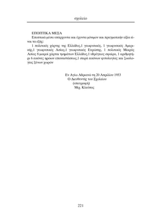 ∂¶O¶∆π∫∞ ª∂™∞
∂ÔÙÈÎ¿ Ì¤Û· ˘¿Ú¯ÔÓÙ· Î·È ¤¯ÔÓÙ· ÌﬁÓÈÌÔÓ Î·È Ú·ÁÌ·ÙÈÎ‹Ó ·Í›· Â›-
Ó·È Ù· ÂÍ‹˜:
1 ÔÏÈÙÈÎﬁ˜ ¯¿ÚÙË˜ ÙË˜ ∂ÏÏ¿‰Ô˜,1 ÁÂˆÊ˘ÛÈÎﬁ˜, 1 ÁÂˆÊ˘ÛÈÎﬁ˜ ∞ÌÂÚÈ-
Î‹˜,1 ÁÂˆÊ˘ÛÈÎﬁ˜ ∞Û›·˜,1 ÁÂˆÊ˘ÛÈÎﬁ˜ ∂˘ÚÒË˜, 1 ÔÏÈÙÈÎﬁ˜ ªÈÎÚ¿˜
∞Û›·˜ 8 ÌÈÎÚÔ› ¯¿ÚÙ·È ÙÌËÌ¿ÙˆÓ ∂ÏÏ¿‰Ô˜,1 ˘‰ÚﬁÁÂÈÔ˜ ÛÊ·›Ú·, 1 ·ÚÈıÌËÙ‹-
ÚÈ 6 ÂÈÎﬁÓÂ˜ ËÚÒˆÓ Â·Ó·ÛÙ¿ÛÂˆ˜,1 ÛÂÈÚ¿ ÂÈÎﬁÓˆÓ Ê˘ÙÔÏÔÁ›·˜ Î·È ˙ˆÔÏÔ-
Á›·˜ Í¤ÓˆÓ ¯ˆÚÒÓ
∂Ó ∞Á›ˆ ∞‰ÚÈ·ÓÒ ÙË 20 ∞ÚÈÏ›Ô˘ 1953
O ¢ÈÂ˘ı˘ÓÙ‹˜ ÙÔ˘ ™¯ÔÏÂ›Ô˘
(˘ÔÁÚ·Ê‹)
ªÈ¯. ∫ÏÂﬁ·˜
Û¯ÔÏÂ›Ô
221
 