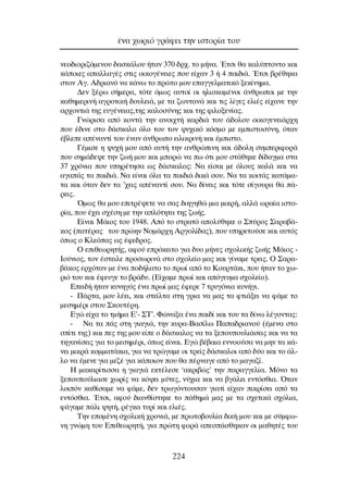 ÓÂÔ‰ÈÔÚÈ˙ﬁÌÂÓÔ˘ ‰·ÛÎ¿ÏÔ˘ ‹Ù·Ó 370 ‰Ú¯. ÙÔ Ì‹Ó·. ŒÙÛÈ ı· Î·Ï‡ÙÔÓÙÔ Î·È
Î¿ÔÈÂ˜ ··ÏÏ·Á¤˜ ÛÙÈ˜ ÔÈÎÔÁ¤ÓÂÈÂ˜ Ô˘ Â›¯·Ó 3 ‹ 4 ·È‰È¿. ŒÙÛÈ ‚Ú¤ıËÎ·
ÛÙÔÓ ∞Á. ∞‰ÚÈ·Óﬁ Ó· Î¿Óˆ ÙÔ ÚÒÙÔ ÌÔ˘ Â·ÁÁÂÏÌ·ÙÈÎﬁ ÍÂÎ›ÓËÌ·.
¢ÂÓ Í¤Úˆ Û‹ÌÂÚ·, ÙﬁÙÂ ﬁÌˆ˜ ·˘ÙÔ› ÔÈ ËÏÈÔÎ·Ì¤ÓÔÈ ¿ÓıÚˆÔÈ ÌÂ ÙËÓ
Î·ıËÌÂÚÈÓ‹ ·ÁÚÔÙÈÎ‹ ‰Ô˘ÏÂÈ¿, ÌÂ Ù· ˙ˆÓÙ·Ó¿ Î·È ÙÈ˜ Ï›ÁÂ˜ ÂÏÈ¤˜ Â›¯·ÓÂ ÙËÓ
·Ú¯ÔÓÙÈ¿ ÙË˜ Â˘Á¤ÓÂÈ·˜,ÙË˜ Î·ÏÔÛ‡ÓË˜ Î·È ÙË˜ ÊÈÏÔÍÂÓ›·˜.
°ÓÒÚÈÛ· ·ﬁ ÎÔÓÙ¿ ÙËÓ ·ÓÔÈ¯Ù‹ Î·Ú‰È¿ ÙÔ˘ ¿‰ÔÏÔ˘ ÔÈÎÔÁÂÓÂÈ¿Ú¯Ë
Ô˘ ¤‰ÈÓÂ ÛÙÔ ‰¿ÛÎ·ÏÔ ﬁÏÔ ÙÔ˘ ÙÔÓ „˘¯ÈÎﬁ ÎﬁÛÌÔ ÌÂ ÂÌÈÛÙÔÛ‡ÓË, ﬁÙ·Ó
¤‚ÏÂÂ ·¤Ó·ÓÙ› ÙÔ˘ ¤Ó·Ó ¿ÓıÚˆÔ ÂÈÏÈÎÚÈÓ‹ Î·È ¤ÌÈÛÙÔ.
°¤ÌÈÛÂ Ë „˘¯‹ ÌÔ˘ ·ﬁ ·˘Ù‹ ÙËÓ ·ÓıÚÒÈÓË Î·È ¿‰ÔÏË Û˘ÌÂÚÈÊÔÚ¿
Ô˘ ÛËÌ¿‰Â„Â ÙËÓ ˙ˆ‹ ÌÔ˘ Î·È ÌÔÚÒ Ó· ˆ ﬁÙÈ ÌÔ˘ ÛÙ¿ıËÎÂ ‰›‰·ÁÌ· ÛÙ·
37 ¯ÚﬁÓÈ· Ô˘ ˘ËÚ¤ÙËÛ· ˆ˜ ‰¿ÛÎ·ÏÔ˜: ¡· Â›Û·È ÌÂ ﬁÏÔ˘˜ Î·Ï¿ Î·È Ó·
·Á·¿˜ Ù· ·È‰È¿. ¡· Â›Ó·È ﬁÏ· Ù· ·È‰È¿ ‰ÈÎ¿ ÛÔ˘. ¡· Ù· ÎÔÈÙ¿˜ Î·Ù¿Ì·-
Ù· Î·È ﬁÙ·Ó ‰ÂÓ Ù· ’¯ÂÈ˜ ·¤Ó·ÓÙ› ÛÔ˘. ¡· ‰›ÓÂÈ˜ Î·È ÙﬁÙÂ Û›ÁÔ˘Ú· ı· ¿-
ÚÂÈ˜.
ŸÌˆ˜ ı· ÌÔ˘ ÂÈÙÚ¤„ÂÙÂ Ó· Û·˜ ‰ÈËÁËıÒ ÌÈ· ÌÈÎÚ‹, ·ÏÏ¿ ˆÚ·›· ÈÛÙÔ-
Ú›·, Ô˘ ¤¯ÂÈ Û¯¤ÛË ÌÂ ÙËÓ ·ÏﬁÙËÙ· ÙË˜ ˙ˆ‹˜.
∂›Ó·È ª¿ÈÔ˜ ÙÔ˘ 1948. ∞ﬁ ÙÔ ÛÙÚ·Ùﬁ ·ÔÏ‡ıËÎÂ Ô ™‡ÚÔ˜ ™·Ú·‚¿-
ÎÔ˜ (·Ù¤Ú·˜ ÙÔ˘ ÚÒËÓ ¡ÔÌ¿Ú¯Ë ∞ÚÁÔÏ›‰·˜), Ô˘ ˘ËÚÂÙÔ‡ÛÂ Î·È ·˘Ùﬁ˜
ﬁˆ˜ Ô ∫ÏÂﬁ·˜ ˆ˜ ¤ÊÂ‰ÚÔ˜.
O ÂÈıÂˆÚËÙ‹˜, ·ÊÔ‡ ÂÚﬁÎÂÈÙÔ ÁÈ· ‰˘Ô Ì‹ÓÂ˜ Û¯ÔÏÈÎ‹˜ ˙ˆ‹˜ ª¿ÈÔ˜ -
πÔ‡ÓÈÔ˜, ÙÔÓ ¤ÛÙÂÈÏÂ ÚÔÛˆÚÈÓ¿ ÛÙÔ Û¯ÔÏÂ›Ô Ì·˜ Î·È Á›Ó·ÌÂ ÙÚÂÈ˜. O ™·Ú·-
‚¿ÎÔ˜ ÂÚ¯ﬁÙ·Ó ÌÂ ¤Ó· Ô‰‹Ï·ÙÔ ÙÔ Úˆ› ·ﬁ ÙÔ ∫Ô˘ÚÙ¿ÎÈ, Ô˘ ‹Ù·Ó ÙÔ ¯ˆ-
ÚÈﬁ ÙÔ˘ Î·È ¤ÊÂ˘ÁÂ ÙÔ ‚Ú¿‰˘. (∂›¯·ÌÂ Úˆ› Î·È ·ﬁÁÂ˘Ì· Û¯ÔÏÂ›Ô).
∂ÂÈ‰‹ ‹Ù·Ó Î˘ÓËÁﬁ˜ ¤Ó· Úˆ› Ì·˜ ¤ÊÂÚÂ 7 ÙÚ˘ÁﬁÓÈ· Î˘Ó‹ÁÈ.
- ¶¿ÚÙ·, ÌÔ˘ Ï¤ÂÈ, Î·È ÛÙÂ›ÏÙ· ÛÙË ÁÚÈ· Ó· Ì·˜ Ù· ÊÙÈ¿ÍÂÈ Ó· Ê¿ÌÂ ÙÔ
ÌÂÛËÌ¤ÚÈ ÛÙÔ˘ ™ÎÔ˘Ù¤ÚË.
∂ÁÒ Â›¯· ÙÔ ÙÌ‹Ì· ∂’- ™∆’. ºÒÓ·Í· ¤Ó· ·È‰› Î·È ÙÔ˘ Ù· ‰›Óˆ Ï¤ÁÔÓÙ·˜:
- ¡· Ù· ¿˜ ÛÙË ÁÈ·ÁÈ¿, ÙËÓ Î˘Ú·-µ·Û›Ïˆ ¶··‰ÚÈ·ÓÔ‡ (¤ÌÂÓ· ÛÙÔ
Û›ÙÈ ÙË˜) Î·È Â˜ ÙË˜ ÌÔ˘ Â›Â Ô ‰¿ÛÎ·ÏÔ˜ Ó· Ù· ÍÂÔ˘Ô˘ÏÈ¿ÛÂÈ˜ Î·È Ó· Ù·
ÙËÁ·Ó›ÛÂÈ˜ ÁÈ· ÙÔ ÌÂÛËÌ¤ÚÈ, ﬁˆ˜ Â›Ó·È. ∂ÁÒ ‚¤‚·È· ÂÓÓÔÔ‡Û· Ó· ÌËÓ Ù· Î¿-
ÓÂÈ ÌÈÎÚ¿ ÎÔÌÌ·Ù¿ÎÈ·, ÁÈ· Ó· ÙÚÒÁ·ÌÂ ÔÈ ÙÚÂ›˜ ‰¿ÛÎ·ÏÔÈ ·ﬁ ‰‡Ô Î·È ÙÔ ¿Ï-
ÏÔ Ó· ¤ÌÂÓÂ ÁÈ· ÌÂ˙¤ ÁÈ· Î¿ÔÈÔÓ Ô˘ ı· ¤ÚÓ·ÁÂ ·ﬁ ÙÔ Ì·Á·˙›.
∏ Ì·Î·Ú›ÙÈÛÛ· Ë ÁÈ·ÁÈ¿ ÂÎÙ¤ÏÂÛÂ ‘·ÎÚÈ‚Ò˜’ ÙËÓ ·Ú·ÁÁÂÏ›·. ªﬁÓÔ Ù·
ÍÂÔ˘Ô‡ÏÈ·ÛÂ ¯ˆÚ›˜ Ó· Îﬁ„ÂÈ Ì‡ÙÂ˜, Ó‡¯È· Î·È Ó· ‚Á¿ÏÂÈ ÂÓÙﬁÛıÈ·. ŸÙ·Ó
ÏÔÈﬁÓ Î·ı›Û·ÌÂ Ó· Ê¿ÌÂ, ‰ÂÓ ÙÚˆÁﬁÓÙÔ˘Û·Ó ÁÈ·Ù› Â›¯·Ó ÈÎÚ›ÛÂÈ ·ﬁ Ù·
ÂÓÙﬁÛıÈ·. ŒÙÛÈ, ·ÊÔ‡ ‰È·Óı›ÛÙËÎÂ ÙÔ ¿ıËÌ¿ Ì·˜ ÌÂ Ù· Û¯ÂÙÈÎ¿ Û¯ﬁÏÈ·,
Ê¿Á·ÌÂ ¿ÏÈ „ËÙ‹, Ú¤ÁÎ· Ù˘Ú› Î·È ÂÏÈ¤˜.
∆ËÓ ÂÔÌ¤ÓË Û¯ÔÏÈÎ‹ ¯ÚÔÓÈ¿, ÌÂ ÚˆÙÔ‚Ô˘Ï›· ‰ÈÎ‹ ÌÔ˘ Î·È ÌÂ Û‡ÌÊˆ-
ÓË ÁÓÒÌË ÙÔ˘ ∂ÈıÂˆÚËÙ‹, ÁÈ· ÚÒÙË ÊÔÚ¿ ·ÂÛ¿ÛıËÎ·Ó ÔÈ Ì·ıËÙ¤˜ ÙÔ˘
¤Ó· ¯ˆÚÈﬁ ÁÚ¿ÊÂÈ ÙËÓ ÈÛÙÔÚ›· ÙÔ˘
224
 