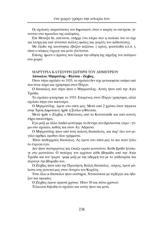 OÈ Û¯ÔÏÈÎ¤˜ ·Ú·ÛÙ¿ÛÂÈ˜ ÙÔ˘ ‰ËÌÔÙÈÎÔ‡, ﬁÙ·Ó Ô Î·ÈÚﬁ˜ ÙÔ Â¤ÙÚÂÂ, Á›-
ÓÔÓÙ·Ó ÛÙÔ ÚÔ·‡ÏÈÔ ÙË˜ ÂÎÎÏËÛ›·˜.
∂› ªÂÙ·Í¿ ‰Â, ·¤Ó·ÓÙÈ, ˘‹Ú¯Â ¤Ó· ÎÙ›ÚÈÔ Ô˘ Ë ÓÂÔÏ·›· ÙÔ˘ ÙÔ Â›¯Â
ÁÈ· Ï¤Û¯Ë Î·È ÂÎÂ› Á›ÓÔÓÙ·Ó ÔÏÏ¤˜ ÔÌÈÏ›Â˜ Î·È ÁÈÔÚÙ¤˜ ÙÔ˘ Î·ıÂÛÙÒÙÔ˜.
ªÂ ¤ÍÔ‰· ÙË˜ ÎÔÈÓﬁÙËÙ·˜ ¤‚·˙·Ó Î·˙¿ÓÈ· ( ÎÚ¤·˜, Ê·ÛÔÏ¿‰· Î.Ï.. ),
ﬁÔ˘ Ô ÎﬁÛÌÔ˜ ¤ÙÚˆÁÂ Î·È ÌÂÙ¿ ÁÏÂÓÙÔ‡ÛÂ.
∂›ÛË˜, ‹ÌÔ˘Ó Ô ÚÒÙÔ˜ Ô˘ ¤ÊÂÚ· ÙËÓ Â›‰ËÛË ÙË˜ Î‹Ú˘ÍË˜ ÙÔ˘ ÔÏ¤ÌÔ˘
ÛÙÔ ¯ˆÚÈﬁ.
ªAPTYPIA KAT™OYPH ™øTHPH TOY ¢HMHTPIOY
¢¿ÛÎ·ÏÔÈ: ªËÙÚÛ‡ÏË˜ - ºÏ¤ÛÛ· - ∑¤Ú‚·˜.
ŸÙ·Ó ‹Á· Û¯ÔÏÂ›Ô ÙÔ 1933, ÙÔ Û¯ÔÏÂ›Ô ‰ÂÓ Â›¯Â ÌÂÙ·ÎÔÌ›ÛÂÈ ·ÎﬁÌ· ÂÎÂ›
Ô˘ Â›Ó·È ÙÒÚ· Î·È ÁÚ¿ÊÙËÎ· ÛÙÔÓ ¶‡ÚÁÔ.
O ‰¿ÛÎ·ÏÔ˜ Ô˘ ‹Á· ‹Ù·Ó Ô ªËÙÚÔÛ‡ÏË˜. ∞˘Ùﬁ˜ ‹Ù·Ó ·ﬁ ÙËÓ ∞Á›·
∆ÚÈ¿‰·.
∆Ô Û¯ÔÏÂ›Ô ÊÙÈ¿¯ÙËÎÂ ÙÔ 1933. ∂ÔÌ¤Óˆ˜ ÛÙÔÓ ¶‡ÚÁÔ ÁÚ¿ÊÙËÎ·, ·ÏÏ¿
Û¯ÔÏÂ›Ô ‹Á· ÛÙÔ Î·ÈÓÔ‡ÚÈÔ.
O ªËÙÚÔÛ‡ÏË˜ ¤ÌÂÓÂ ÛÙÔ Û›ÙÈ Ì·˜. ªÂÙ¿ ·ﬁ 2 ¯ÚﬁÓÈ· ﬁÙ·Ó ‹Á·ÈÓ·
ÛÙËÓ ∆Ú›ÙË ¢ËÌÔÙÈÎÔ‡, ‹ÚıÂ Ë ™Ô‡Ï· Ë ºÏ¤ÛÛ·.
ªÂÙ¿ ‹ÚıÂ Ô ∑¤Ú‚·˜ Ô ªÏ¿ÙÛÔ˜ ·ﬁ ÙÔ ∫Ô˘ÙÛÔﬁ‰È Î·È ·ﬁ ·˘ÙÔ‡˜
‹Ú· ·ÔÏ˘Ù‹ÚÈÔ.
∂ÁÒ Ì·˙› ÌÂ ¿ÏÏ· ·È‰È¿ Ê˘Ù¤„·ÌÂ Ù· ‰¤ÓÙÚ· Ô˘ ‚Ú›ÛÎÔÓÙ·È Á‡Úˆ - Á‡-
Úˆ ÛÙÔ Û¯ÔÏÂ›Ô, Î·ıÒ˜ Î·È ÛÙÔÓ ∞Á. ∞‰ÚÈ·Óﬁ.
O ªËÙÚÔÛ‡ÏË˜ ‹Ù·Ó ·ﬁ ÙÔ˘˜ Î·ÏÔ‡˜ ‰·ÛÎ¿ÏÔ˘˜, Î·È ·Ú’ ﬁÏÔ ÙÔÓ ÌÂ-
Á¿ÏÔ ·ÚÈıÌﬁ, ¤Ì·ı·Ó ﬁÏÔÈ ÁÚ¿ÌÌ·Ù·.
◊Ù·Ó ÂÈı·Ú¯ÈÎﬁ˜ ‰¿ÛÎ·ÏÔ˜. ∞˜ ¤ÌÂÓÂ ÛÙÔ Û›ÙÈ Ì·˜ ÙÔ ÈÔ ÔÏ‡ Í‡ÏÔ
ÙÔ ¤ÙÚˆÁ· ÂÁÒ.
¢ÂÓ ‹Ù·Ó ·ÓÙÚÂÌ¤ÓÔ˜ Î·È ¤·È˙Â ˆÚ·›Ô Ì·ÓÙÔÏ›ÓÔ. ∫¿ıÂ ‚Ú¿‰˘ Í¤Û·-
ÁÂ ÛÙÔ Ì·ÓÙÔÏ›ÓÔ. O ·Ù¤Ú·˜ ÙÔ˘ ÂÚ¯ﬁÙ·Ó Î¿ıÂ ‚‰ÔÌ¿‰· ·ﬁ ÙËÓ ∞Á›·
∆ÚÈ¿‰· Î·È ÙÔ˘ ‘ÊÂÚÓÂ „ˆÌ› Ì·˙› ÌÂ ÙËÓ ·‰ÂÚÊ‹ ÙÔ˘ ÌÂ ÙÔ Á·˚‰Ô˘Ú¿ÎÈ Î·È
¤ÚÓ·ÁÂ ÙËÓ ‚‰ÔÌ¿‰· ÙÔ˘.
O ∑¤Ú‚·˜ ‹Ù·Ó ·ﬁ ÙËÓ ¶ÚÔÛ‡ÌÓË. ∫·Ïﬁ˜ ‰¿ÛÎ·ÏÔ˜ , Î‡ÚÈÔ˜, ¤ÌÂÓÂ Ì¿-
ÏÈÛÙ· ÛÙË ÁÂÈÙÔÓÈ¿ Ì·˜ ÛÙÔ˘ ∞ÓÙÚ¤· ÙÔ˘ ∫·Ú¤ÏË.
∆ﬁÙÂ ﬁÏÔÈ ÔÈ ‰¿ÛÎ·ÏÔÈ ‹Ù·Ó ·˘ÛÙËÚÔ›. ÃÙ˘Ô‡Û·ÓÂ ÌÂ ÙË ‚¤ÚÁ· Î·È ¤‚·-
˙·Ó Î·È ÙÈÌˆÚ›Â˜.
O ∑¤Ú‚·˜ ¤ÌÂÈÓÂ ·ÚÎÂÙ¿ ¯ÚﬁÓÈ·. ◊Ù·Ó 50 Î·È ¿Óˆ ¯ÚﬁÓˆÓ.
∆¤ÏÂÈˆÛ· ‰ËÏ·‰‹ ÙÔ Û¯ÔÏÂ›Ô Î·È ·˘Ùﬁ˜ ‹Ù·Ó Î·È ÌÂÙ¿.
¤Ó· ¯ˆÚÈﬁ ÁÚ¿ÊÂÈ ÙËÓ ÈÛÙÔÚ›· ÙÔ˘
238
 