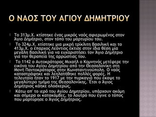 






Το 313μ.Χ. κτίστηκε ένας μικρός ναός αφιερωμένος στον
Άγιο Δημήτριο, στον τόπο του μαρτυρίου του.
Το 324μ.Χ. χτίστηκε μια μικρή τρίκλιτη βασιλική και το
413μ.Χ. ο έπαρχος Λεόντιος έκτισε στην ίδια θέση μία
μεγάλη βασιλική για να ευχαριστήσει τον Άγιο Δημήτριο
για την θεραπεία της αρρώστιας του.
Το 1142 ο Αυτοκράτορας Μιχαήλ ο Κομνηνός μετέφερε την
εικόνα του Αγίου Δημητρίου από την Θεσσαλονίκη στη
Μονή Παντοκράτορος στην Κωνσταντινούπολη. Ο ναός
καταστράφηκε και λεηλατήθηκε πολλές φορές. Η
τελευταία ήταν το 1917 με την πυρκαγιά που έκαψε το
μεγαλύτερο τμήμα της Θεσσαλονίκης. Έτσι ο Άγιος
Δημήτριος κάηκε ολοσχερώς.
Κάτω απ' το ιερό του Αγίου Δημητρίου, υπάρχουν ακόμη
και σήμερα οι κατακόμβες, το λουτρό που έγινε ο τόπος
που μαρτύρησε ο Άγιος Δημήτριος.

 