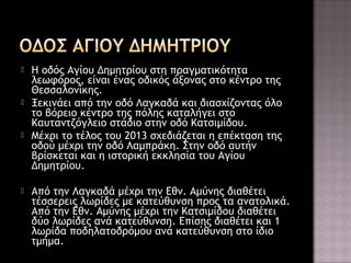 







H οδός Αγίου Δημητρίου στη πραγματικότητα
λεωφόρος, είναι ένας οδικός άξονας στο κέντρο της
Θεσσαλονίκης.
Ξεκινάει από την οδό Λαγκαδά και διασχίζοντας όλο
το βόρειο κέντρο της πόλης καταλήγει στο
Καυταντζόγλειο στάδιο στην οδό Κατσιμίδου.
Μέχρι το τέλος του 2013 σχεδιάζεται η επέκταση της
οδού μέχρι την οδό Λαμπράκη. Στην οδό αυτήν
βρίσκεται και η ιστορική εκκλησία του Αγίου
Δημητρίου.
Από την Λαγκαδά μέχρι την Εθν. Αμύνης διαθέτει
τέσσερεις λωρίδες με κατεύθυνση προς τα ανατολικά.
Από την Εθν. Αμύνης μέχρι την Κατσιμίδου διαθέτει
δύο λωρίδες ανά κατεύθυνση. Επίσης διαθέτει και 1
λωρίδα ποδηλατοδρόμου ανά κατεύθυνση στο ίδιο
τμήμα.

 