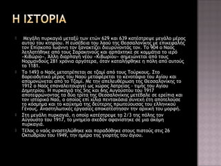 







Μεγάλη πυρκαγιά μεταξύ των ετών 629 και 639 κατέστρεψε μεγάλο μέρος
αυτού του κτηρίου. Η ευσέβεια του λαού της Θεσσαλονίκης με επικεφαλής
τον Επίσκοπο Ιωάννη τον ξανακτίζει διευρύνοντάς τον. Το 904 ο Ναός
λεηλατήθηκε από τους Σαρακηνούς και αρπάχτηκε σε κομμάτια το ιερό
«Κιβώριο». Άλλη διαρπαγή νέου «Κιβωρίου» σημειώνεται από τους
Νορμανδούς 281 χρόνια αργότερα, όταν καταλήφθηκε η πόλη από αυτούς
το 1181.
Το 1493 ο Ναός μετατρέπεται σε τζαμί από τους Τούρκους. Στο
βορειοδυτικό μέρος του Ναού μεταφέρεται το κενοτάφιο του Αγίου και
απομονώνεται από το Τζαμί. Με την απελευθέρωση της Θεσσαλονίκης το
1912 ο Ναός επαναλειτουργεί ως χώρος λατρείας - τιμής του Αγίου
Δημητρίου. Η πυρκαγιά της 5ης και 6ης Αυγούστου του 1917
αποτεφρώνοντας τα δύο τρίτα της Θεσσαλονίκης μετέβαλε σε ερείπια και
τον ιστορικό Ναό, ο οποίος επί χίλια πεντακόσια συνεχή έτη αποτελούσε
το κόσμημα και το καύχημα της δεύτερης πρωτεύουσας του ελληνικού
Γένους. Αναστηλωτικές εργασίες αποκατέστησαν την αρχική του μορφή.
Στη μεγάλη πυρκαγιά, η οποία κατέστρεψε τα 2/3 της πόλης τον
Αύγουστο του 1917, το μνημείο σχεδόν αφανίστηκε σε μια ακόμη
πυρκαγιά.
Τέλος ο ναός αναστηλώθηκε και παραδόθηκε στους πιστούς στις 26
Οκτωβρίου του 1949, την ημέρα της γιορτής του άγιου.

 