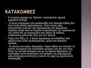 






Η γνωστή σήμερα ως "Κρύπτη" αποτελούσε αρχικά
ρωμαϊκά λουτρά.
Ο Άγιος Δημήτριος είχε φυλακισθεί στα λουτρά καθώς δεν
ήταν ένας απλός κρατούμενος. Ήταν γόνος μίας
οικογένειας ευγενών και αξιωματικός του ρωμαϊκού
στρατού μέχρι που οι Ρωμαίοι ανακάλυψαν την χριστιανική
του πίστη και τα κηρύγματα που έκανε σε άλλους
ανθρώπους μιλώντας τους για τον Χριστό.
Γύρω στο 300 μ.Χ. ο Άγιος Δημήτριος εκτελέσθηκε στο
σημείο όπου ήταν φυλακισμένος, μέσα στα δημόσια
λουτρά.
Οι γονείς του Αγίου Δημητρίου πήραν άδεια και έχτισαν σε
εκείνο το σημείο ένα εκκλησάκι-μνημείο για τον γιο τους.
Όταν τα λουτρά έκλεισαν και με τα χρόνια θάφτηκαν το
εκκλησάκι αυτό αποτέλεσε την απαρχή της δημιουργίας
μίας υπόγειας κοινότητας γνωστή σε εμάς ως χριστιανική
κατακόμβη.

 
