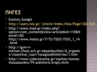 







Εικόνες Google
http://users.hol.gr/~jimchr/index.files/Page1302.htm
http://www.inad.gr/index.php?
option=com_content&view=article&id=110&It
emid=102
http://www.matia.gr/7/72/7203/7203_1_14
.html
http://gym-nmichan.thess.sch.gr/ekpaideytikoi/d_ergasie
s/vizantinoi_naoi/1osagiosdhmhtrios/1.htm
http://www.cyberotsarka.gr/tsarkes/nomosthessalonikis/79-aidimitris-kripti.html

 