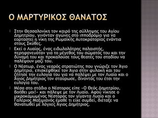 







Στην Θεσσαλονίκη τον καιρό της σύλληψης του Αγίου
Δημητρίου, γινόνταν αγώνες στο ιπποδρόμιο για να
εορταστεί η νίκη της Ρωμαϊκής Αυτοκρατορίας ενάντια
στους Σκύθες.
Εκεί ο Λυαίος, ένας ειδωλολάτρης παλαιστής,
περηφανευόταν για το μέγεθος του σώματός του και την
δύναμή του και προκαλούσε τους θεατές του σταδίου να
παλέψουν μαζί του.
Ο Νέστωρ, ένας νεαρός στρατιώτης που γνώριζε τον Άγιο
Δημήτριο, επισκέφθηκε τον Άγιο στην φυλακή και του
ζήτησε την ευλογία του για να παλέψει με τον Λυαίο και ο
Άγιος Δημήτριος τον σταύρωσε, δίνοντάς του έτσι την
ευλογία του.
Μέσα στο στάδιο ο Νέστορας είπε «Ο Θεός Δημητρίου,
βοήθει μοι!» και πάλεψε με τον Λυαίο. Αφού νίκησε ο
μικροκαμωμένος Νέστορας τον γίγαντα Λυαίο και ο
Γαλέριος Μαξιμιανός έμαθε τι είχε συμβεί, διέταξε να
θανατωθεί με λόγχες Άγιος Δημήτριος.

 