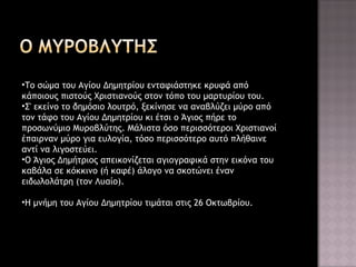 •Το σώμα του Αγίου Δημητρίου ενταφιάστηκε κρυφά από
κάποιους πιστούς Χριστιανούς στον τόπο του μαρτυρίου του.
•Σ' εκείνο το δημόσιο λουτρό, ξεκίνησε να αναβλύζει μύρο από
τον τάφο του Αγίου Δημητρίου κι έτσι ο Άγιος πήρε το
προσωνύμιο Μυροβλύτης. Μάλιστα όσο περισσότεροι Χριστιανοί
έπαιρναν μύρο για ευλογία, τόσο περισσότερο αυτό πλήθαινε
αντί να λιγοστεύει.
•Ο Άγιος Δημήτριος απεικονίζεται αγιογραφικά στην εικόνα του
καβάλα σε κόκκινο (ή καφέ) άλογο να σκοτώνει έναν
ειδωλολάτρη (τον Λυαίο).
•Η μνήμη του Αγίου Δημητρίου τιμάται στις 26 Οκτωβρίου.

 