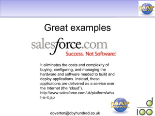 Great examples It eliminates the costs and complexity of buying, configuring, and managing the hardware and software needed to build and deploy applications. Instead, these applications are delivered as a service over the Internet (the “cloud”). http://www.salesforce.com/uk/platform/what-is-it.jsp 