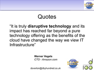 Quotes “ It is truly  disruptive technology  and its impact has reached far beyond a pure technology offering as the benefits of the cloud have changed the way we view IT Infrastructure” Werner Vogels CTO - Amazon.com 