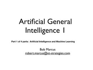 Artificial General
Intelligence 1
Bob Marcus
robert.marcus@et-strategies.com
Part 1 of 4 parts: Artificial Intelligence and Machine Learning
 