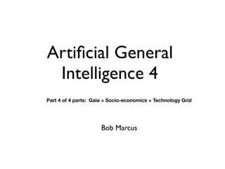 Artificial General
Intelligence 4
Bob Marcus
Part 4 of 4 parts: Gaia + Socio-economics + Technology Grid
 