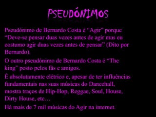 Pseudónimo de Bernardo Costa é “Agir” porque
“Deve-se pensar duas vezes antes de agir mas eu
costumo agir duas vezes antes de pensar” (Dito por
Bernardo).
O outro pseudónimo de Bernardo Costa é “The
king” posto pelos fãs e amigos.
É absolutamente elétrico e, apesar de ter influências
fundamentais nas suas músicas do Dancehall,
mostra traços de Hip-Hop, Reggae, Soul, House,
Dirty House, etc…
Há mais de 7 mil músicas do Agir na internet.
 
