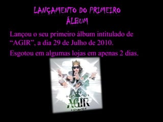 Lançou o seu primeiro álbum intitulado de
“AGIR”, a dia 29 de Julho de 2010.
Esgotou em algumas lojas em apenas 2 dias.
 