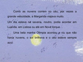 Como as nuvens correm no céu, por vezes a
grande velocidade, a Margarida viajava muito.

Um dia estava na savana, noutro, podia acordar em
Luanda, em Lisboa ou até em Nova Iorque…

    Uma bela manha Olimpia acordou e viu que não
havia nuvens, o sol brilhava e o céu esteve sempre
azul.
 