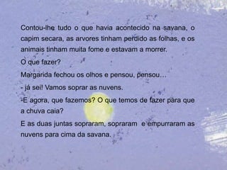 Contou-lhe tudo o que havia acontecido na savana, o
capim secara, as arvores tinham perdido as folhas, e os
animais tinham muita fome e estavam a morrer.
O que fazer?
Margarida fechou os olhos e pensou, pensou…
- já sei! Vamos soprar as nuvens.
-E agora, que fazemos? O que temos de fazer para que
a chuva caia?
E as duas juntas sopraram, sopraram e empurraram as
nuvens para cima da savana.
 