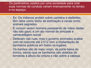 

Os parâmetros usados por uma sociedade para criar
suas normas de conduta variam imensamente no tempo
e no espaço;
o Ex: Os indianos andam sobre camelos e elefantes,

têm ratos como bicho de estimação e vacas como
animais sagrados.
o É comum verem homens passeando de mãos dadas;
não são gays; é um ato normal de amizade e
camaradagem social.
o Defecam nas ruas, mas o governo prometeu acabar
com tal costume até 2.012 com a implantação de
banheiros públicos em todos os lugares.
o Os banhos são de meio corpo, da parte baixa do
tronco, sendo que os banheiros são dotados de
torneiras à altura da cintura e não sobre a cabeça.

 