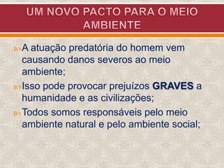  A atuação

predatória do homem vem
causando danos severos ao meio
ambiente;
 Isso pode provocar prejuízos GRAVES a
humanidade e as civilizações;
 Todos somos responsáveis pelo meio
ambiente natural e pelo ambiente social;

 