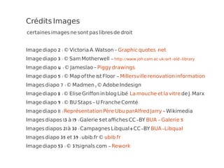 Crédits Images
certaines images ne sont pas libres de droit


Image diapo 2 : © Victoria A. Watson – Graphic quotes .net
Image diapo 3 : © Sam Motherwell - http://www.joh.cam.ac.uk/art-old-library
Image diapo 4 : © Jameslao – Piggy drawings
Image diapo 5 : © Map of the 1st Floor - Millersville renovation information
Images diapo 7 : © Madmen , © Adobe Indesign
Image diapo 8 : © Elise Griffon in blog Libé La mouche et la vitre de J. Marx
Image diapo 9 : © BU Staps – U Franche Comté
Image diapo 11 : Représentation Père Ubu parAlfred Jarry – Wikimedia
Images diapos 13 à 19 : Galerie 5 et affiches CC-BY BUA - Galerie 5
Images diapos 21 à 30 : Campagnes Libqual+ CC-BY BUA-Libqual
Images diapo 35 et 39 : ubib.fr © ubib.fr
Image diapo 53 : © 37signals.com - Rework
 