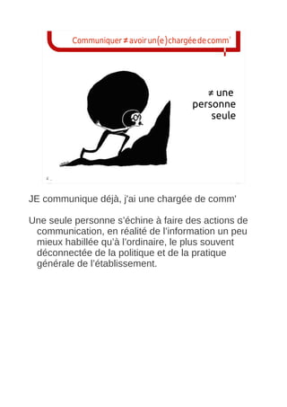 Communiquer ≠ avoir un(e) chargée de comm'




                                           ≠ une
                                        personne
                                            seule




JE communique déjà, j'ai une chargée de comm'

Une seule personne s’échine à faire des actions de
 communication, en réalité de l’information un peu
 mieux habillée qu’à l’ordinaire, le plus souvent
 déconnectée de la politique et de la pratique
 générale de l’établissement.
 
