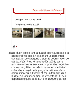 De la rue intérieure à la Galerie 5



     Budget : 1 % soit 15 000 €

     + ingénieur contractuel




d’abord, en améliorant la qualité des visuels et de la
  scénographie puis en désignant un personnel
  contractuel de catégorie C pour la coordination de
  ces activités. Plus fortement dès 2008, par le
  recrutement sur ressources propres d’un ingénieur
  contractuel, détenteur d’un master en médiation
  culturelle, chargé de la programmation et de la
  communication culturelle et par l’attribution d’un
  budget de fonctionnement représentant 1% des
  dépenses totales de la BU, soit 15 000 € par an
 