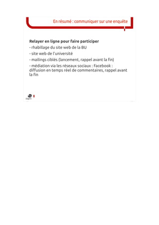 En résumé : communiquer sur une enquête



Relayer en ligne pour faire participer
- rhabillage du site web de la BU
- site web de l’université
- mailings ciblés (lancement, rappel avant la fin)
- médiation via les réseaux sociaux : Facebook :
diffusion en temps réel de commentaires, rappel avant
la fin
 