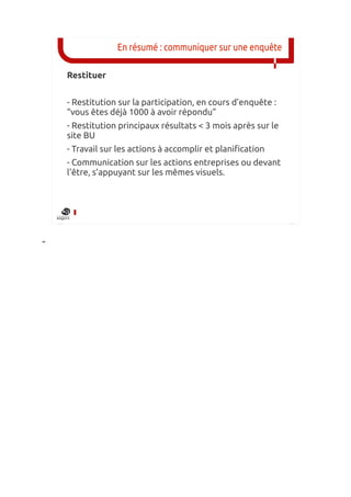 En résumé : communiquer sur une enquête

    Restituer


    - Restitution sur la participation, en cours d’enquête :
    “vous êtes déjà 1000 à avoir répondu”
    - Restitution principaux résultats < 3 mois après sur le
    site BU
    - Travail sur les actions à accomplir et planification
    - Communication sur les actions entreprises ou devant
    l'être, s’appuyant sur les mêmes visuels.




-
 