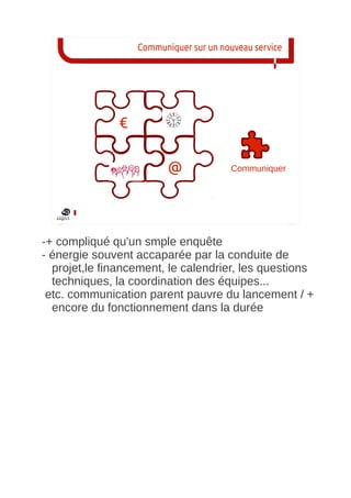 Communiquer sur un nouveau service




               €

                          @             Communiquer




-+ compliqué qu'un smple enquête
- énergie souvent accaparée par la conduite de
  projet,le financement, le calendrier, les questions
  techniques, la coordination des équipes...
 etc. communication parent pauvre du lancement / +
  encore du fonctionnement dans la durée
 