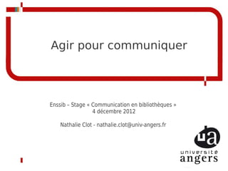 Agir pour communiquer




Enssib – Stage « Communication en bibliothèques »
                 4 décembre 2012

    Nathalie Clot - nathalie.clot@univ-angers.fr
 