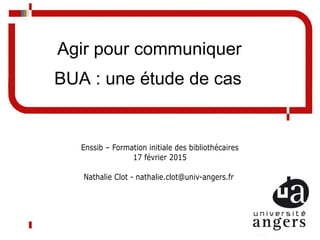 Agir pour communiquer
BUA : une étude de cas
Enssib – Formation initiale des bibliothécaires
17 février 2015
Nathalie Clot - nathalie.clot@univ-angers.fr
 