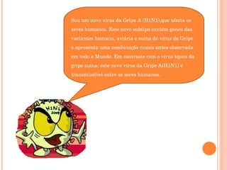 Sou um novo vírus da Gripe A (H1N1),que afecta os seres humanos. Este novo subtipo contém genes das variantes humana, aviária e suína do vírus da Gripe e apresenta uma combinação nunca antes observada em todo o Mundo. Em contraste com o vírus típico da gripe suína, este novo vírus da Gripe A(H1N1) é transmissível entre os seres humanos. 